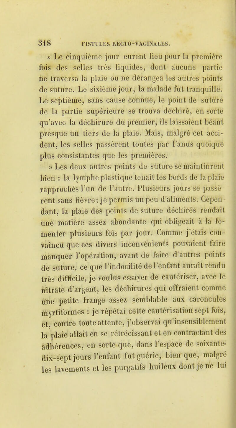 » Le cinquième jour eurent lieu pour la première fois des selles très liquides, dont aucune partie ne traversa la plaie ou ne dérangea les autres points de suture. Le sixième jour, la malade fut tranquille. Le septième, sans cause connue, le point de suture de la partie supérieure se trouva déchiré, en sorte qu'avec la déchirure du premier, ils laissaient béant presque un tiers de la plaie. Mais, malgré cet acci- dent, les selles passèrent toutes par l'anus quoique plus consistantes que les premières. » Les deux autres points de suture se maintinrent bien : la lymphe plastique tenait les bords de la plaie rapprochés l'un de l'autre. Plusieurs jours se passé rent sans Hèvre ; je permis un peu d'aliments. Cepen • dant, la plaie des points de suture déchirés rendait une matière assez abondante qui obligeait à la fo- menter plusieurs fois par jour. Comme j'étais con- vaincd que ces divers inconvénients pouvaient faire manquer l'opération, avant de faire d'autres points de suture, ce que l'indocilité de l'enfant aurait rendu très difficile, je voulus essayer de cautériser, avec le citrate d'argent, les déchirures qui offraient comme une petite frange assez semblable aux caroncules tnyrtiformes : je répétai cette cautérisation sept fois, et, contre toute attente, j'observai qu'insensiblement la plaie allait en se rétrécissant et en contractant des adhérences, en sorte que, dans l'espace de soixante- dix-sept jours l'enfant fut guérie, bien que, malgré les lavements et les purgatifs huileux dont je ne lui