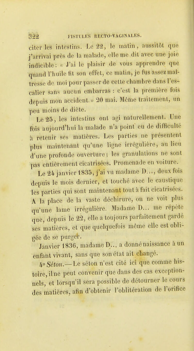 cilcr les intestins. Le 22, le malin, aussitôt que j'arrivai près de la nnalade, elle me dit avec une joie indicible: « J'ai le plaisir de vous apprendre que quand l'huile fit son effet, ce matin, je fus assez maî- tresse de moi pour passer de cette chambre dans l'es- calier sans aucun embarras : c'est la première fois depuis mon accident. « 20 mai. Même traitement, un peu moins de diète. Le 25, les intestins ont agi naturellement. Une fois aujourd'hui la malade n'a point eu de difficulté à retenir ses matières. Les parties ne présentent plus maintenant qu'une ligne irrégulière, au lieu d'une profonde ouverture ; les granulations ne sont pas entièrement cicatrisées. Promenade en voilure. Le 24 janvier 1835, j'ai vu madame D..., deux fois depuis le mois dernier, et touché avec le caustique les parties qui sont maintenant tout à fait cicatrisées. A la place de la vaste déchirure, on ne voit plus qu'une lame irrégulière. Madame D... me répèle que, depuis le 22, elle a toujours parfaitement gardé ses matières, et que quelquefois même elle est obli- gée de se purgeV. Janvier 1836, madame D... a donné naissance à un enfant vivant, sans que son état ail changé. 40 Séton.— he sélon n'est cité ici que comme his- toire, ilne peut convenir que dans des cas exception- nels, et lorsqu'il sera possible de détourner le cours des matières, afin d'obtenir l'oblitération de l'orifice