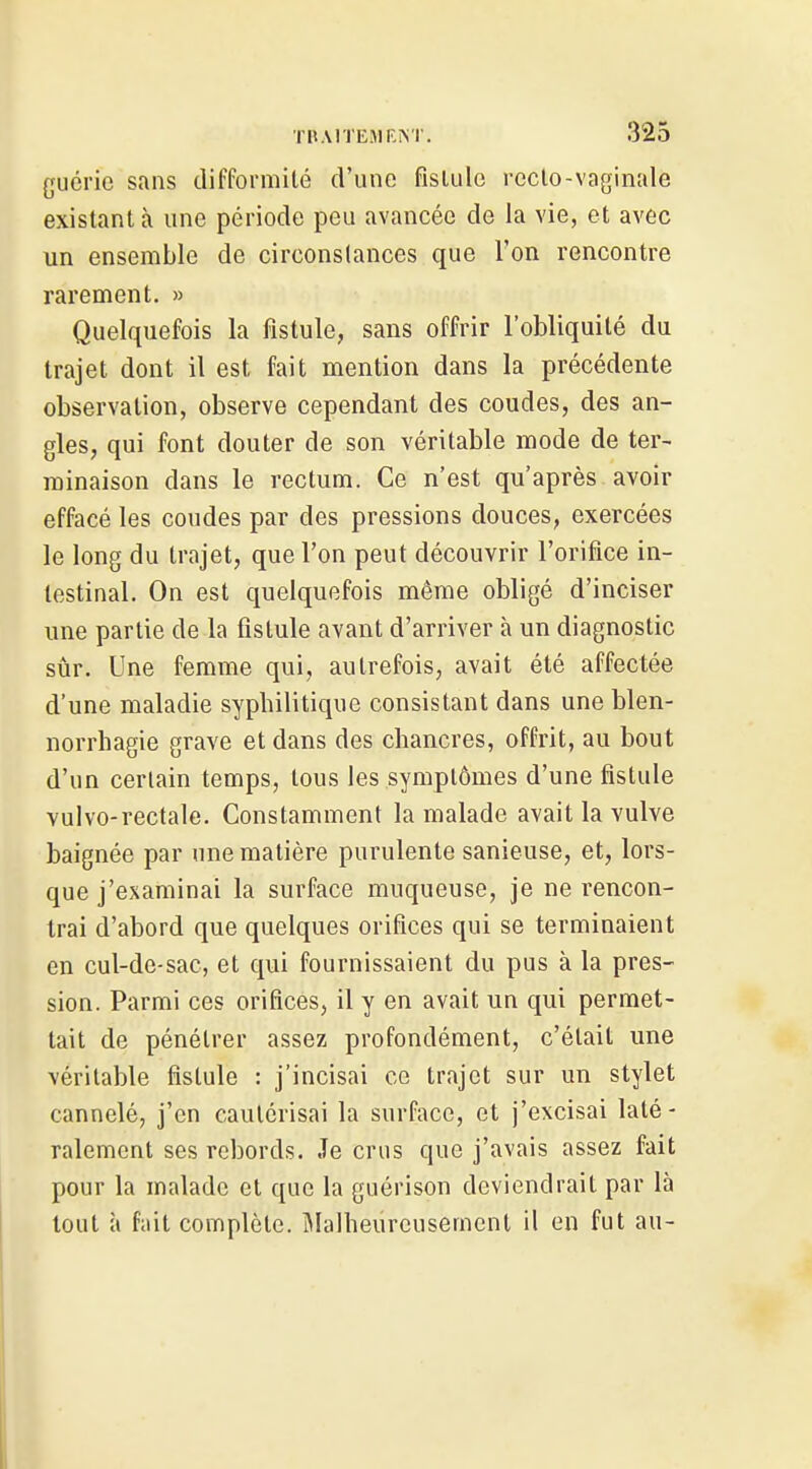 guérie sans difformilé d'une fislulo reclo-vaginale existant à une période peu avancée de la vie, et avec un ensemble de circonslances que l'on rencontre rarement. » Quelquefois la fistule, sans offrir l'obliquité du trajet dont il est fait mention dans la précédente observation, observe cependant des coudes, des an- gles, qui font douter de son véritable mode de ter- minaison dans le rectum. Ce n'est qu'après avoir effacé les coudes par des pressions douces, exercées le long du trajet, que l'on peut découvrir l'orifice in- testinal. On est quelquefois même obligé d'inciser une partie de la fistule avant d'arriver à un diagnostic sûr. Une femme qui, autrefois, avait été affectée d'une maladie syphilitique consistant dans une blen- norrhagie grave et dans des chancres, offrit, au bout d'un certain temps, tous les symptômes d'une fistule vulvo-rectale. Constamment la malade avait la vulve baignée par une matière purulente sanieuse, et, lors- que j'examinai la surface muqueuse, je ne rencon- trai d'abord que quelques orifices qui se terminaient en cul-de-sac, et qui fournissaient du pus à la pres- sion. Parmi ces orifices, il y en avait un qui permet- tait de pénétrer assez profondément, c'était une véritable fistule : j'incisai ce trajet sur un stylet cannelé, j'en cautérisai la surface, et j'excisai laté- ralement ses rebords. Je crus que j'avais assez fait pour la malade et que la guérison deviendrait par là tout à fait complète. Malheureusement il en fut au-