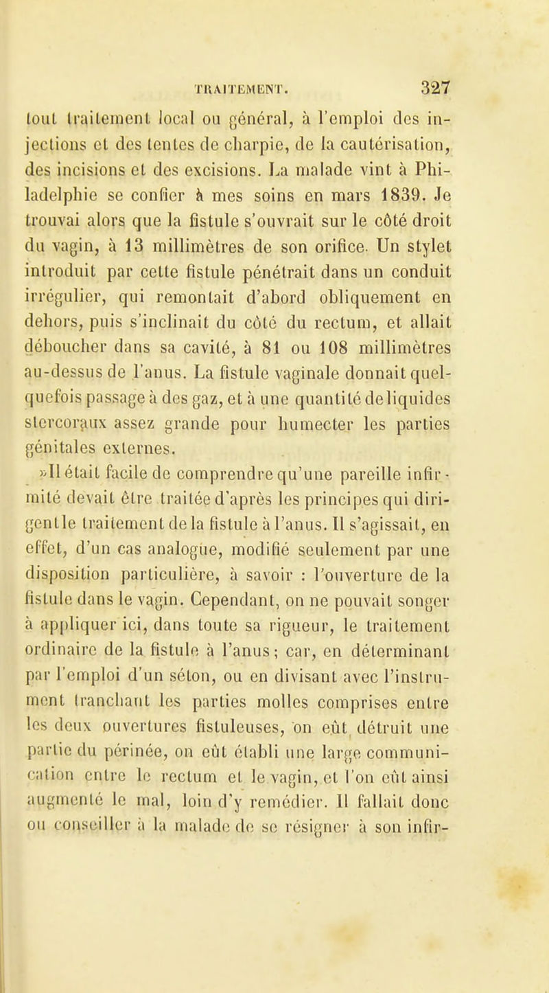 lout Irailement local ou général, à l'emploi des in- jections cl des lentes de charpie, de la cautérisation, des incisions et des excisions. La malade vint à Phi- ladelphie se confier à mes soins en mars 1839. Je trouvai alors que la fistule s'ouvrait sur le côté droit du vagin, à 13 millimètres de son orifice. Un stylet introduit par cette fistule pénétrait dans un conduit irrégulier, qui remontait d'abord obliquement en dehors, puis s'inclinait du côté du rectum, et allait déboucher dans sa cavilé, à 81 ou 108 millimètres au-dessus de l'anus. La fistule vaginale donnait quel- quefois passage à des gaz, et à une quantité de liquides slercorjiux assez grande pour humecter les parties génitales externes. »I1 était facile de comprendre qu'une pareille infir- mité devait être traitée d'après les principes qui diri- gentle traitement de la fistule à l'anus. Il s'agissait, en effet, d'un cas analogue, modifié seulement par une disposition particulière, à savoir : l'ouverture de la fistule dans le vagin. Cependant, on ne pouvait songer à appliquer ici, dans toute sa rigueur, le traitement ordinaire de la fistule à l'anus ; car, en déterminant par l'emploi d'un séton, ou en divisant avec l'instru- ment (rancliant les parties molles comprises entre les deux ouvertures fisluleuses, on eût, détruit une partie du périnée, on eût établi une large communi- cation entre le rectum et le vagin, et l'on eût ainsi augmenlc le mal, loin d'y remédier. Il fallait donc ou conseiller à la malade de se résigner à son infir-