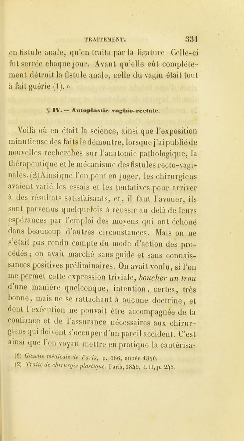 en fislulc anale, qu'on Iraila par la ligature Celle-ci fui serrée chaque jour. Avant qu'elle eût complète- ment détruit la fistule anale, celle du vagin était tout à fait guérie (1). » § IV. — Aiitoplastie l'agiho-rectale. Yoilà où en était la science, ainsi que l'exposition minutieuse des faits le démontre, lorsque j'ai publiéde nouvelles recherches sur l'anatomie pathologique, la thérapeutique et le mécanisme des fistules recto-vagi- nales. (2) Ainsi que l'on peut en juger, les chirurgiens avaient varié les essais et les tentatives pour arriver à des résultats satisfaisants, et, il faut l'avouer, ils sont parvenus quelquefois à réussir au delà de leurs espérances par l'emploi des moyens qui ont échoué dans beaucoup d'autres circonstances. Mais on ne s'était pas rendu compte du mode d'action des pro- cédés ; on avait marché sans guide et sans connais- sances positives préliminaires. On avait voulu, si l'on me permet cette expression triviale, boucher un trou d'une manière quelconque, intention, certes, très bonne, mais ne se rattachant à aucune doctrine, et dont l'exécution ne pouvait être accompagnée de la confiance et de l'assurance nécessaires aux chirur- giens qui doivent s'occuper d'un pareil accident. C'est amsi que l'on voyait mettre en pratique la cautérisa- (1) Gazette médicale de Paris, p. 666, année 18/|0. (2) Traité de chirurgie plastique. Paris, 18Zi9, t. II, p. 2/46.