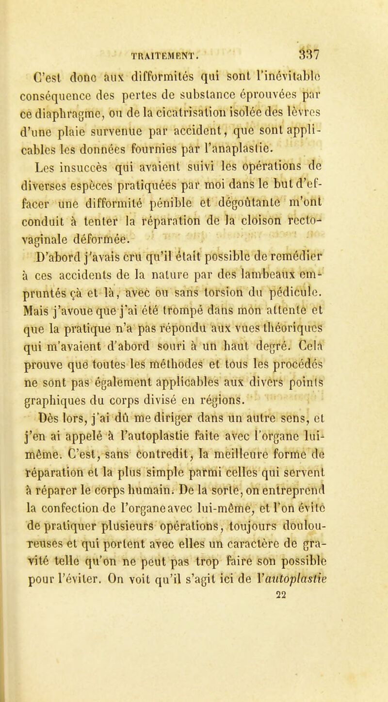 C'est donc aux difformités qui sont l'inévitable conséquence des pertes de substance éprouvées par ce diaphragme, ou de la cicatrisation isolée des lèvres d'une plaie survenue par accident, que sont appli- cables les données fournies par l'anaplaslie. Les insuccès qui avaient suivi les opérations de diverses espèces pratiquées par moi dans le but d'ef- facer une difformité pénible et dégoûtante m'ont conduit à tenter la réparation de la cloison recto- vapinale déformée. D'abord j'avais cru qu'il était possible de remédier à ces accidents de la nature par des lambeaux em- pruntés çà et là, avec ou sans torsion du pédicule. Mais j'avoue qiie j'ai été trompé dans mon attente et que la pratique n'a pas répondu aux vues théoriques qui m'avaient d'abord souri à un haut degré. Cela prouve que toutes les méthodes et tous les procédés ne sont pas également applicables aux divers points graphiques du corps divisé en régions. Dès lors, j'ai dû me diriger dans un autre sens, et j'en ai appelé à l'autoplastie faite avec l'organe lui^ même. C'est, sans contredit, la meilleure forme de téparation et la plus simple parmi celles qui servent à réparer le corps humain. De la sorte, on entreprend la confection de l'organe avec lui-môme, et l'on évite de pratiquer plusieurs opérations, toujours doulou- reuses et qui portent avec elles un caractère de gra- vité telle qu'on ne peut pas trop faire son possible pour l'éviter. On voit qu'il s'agit ici de Vatitoplastie 22