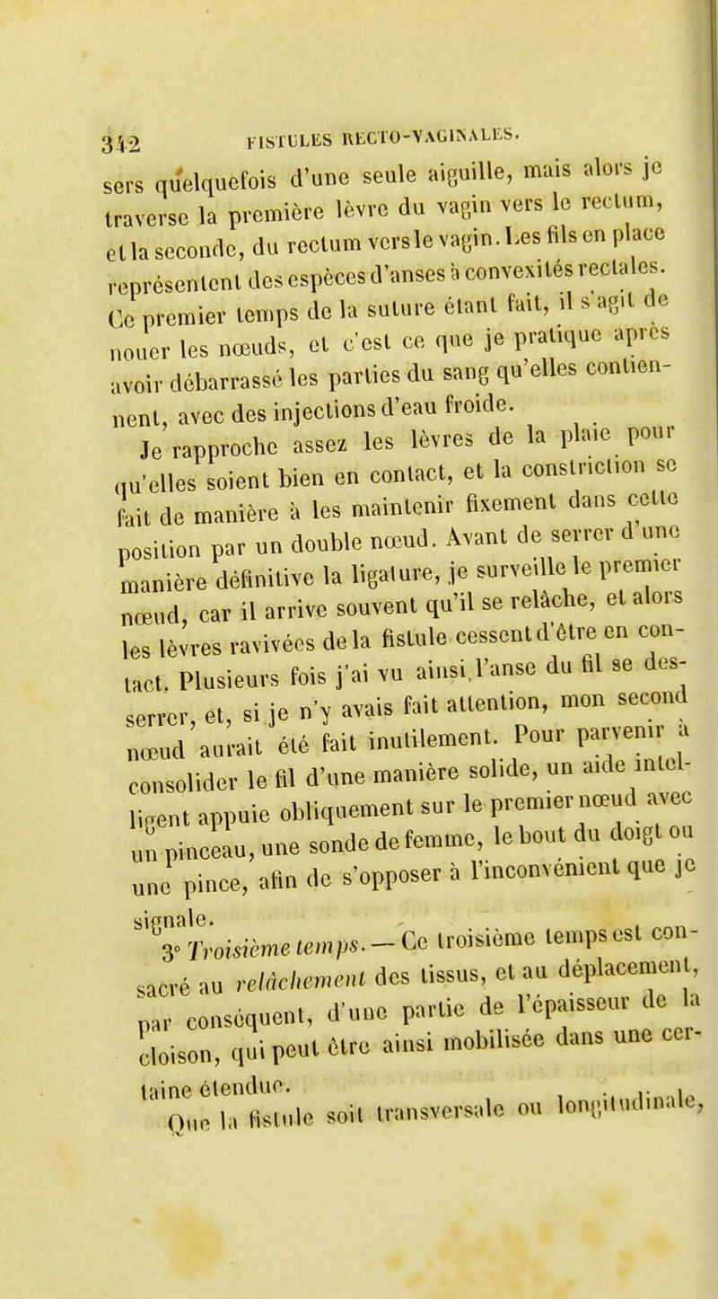 sers quelquefois d'une seule aiguille, mais alors je traverse la première lèvre du vagin vers le rectum, Gtlasecoadc, du rectum vers le vagin. Les fils en place représentent des espèces d'anses a convexités rectales. Ce premier temps de la suture étant fait, il s ag.t de nouer les nœuds, et c'est ce que je pratique après avoir débarrassé les parties du sang qu'elles contien- nent, avec des injections d'eau froide. Je rapproche assez les lèvres de la plaie pour au'elles soient bien en contact, et la conslriclion se L de manière à les maintenir fixement dans cette position par un double nœud. Avant de sevrer d une manière définitive la ligature, je surveille le premier nœud, car il arrive souvent qu'il se relâche, et alors les lèvres ravivées delà fistule cessent d'être en con- tact. Plusieurs fois j'ai vu ainsil'anse du fil se des- serrer, et, si je n'y avais fait attention, mon secnnd nœud aurait été fait inutilement. Pour parvenu a consolider le fil d'une manière solide, un aide inlel- li.ent appuie obliquement sur le premier nœud avec un pinceL, une sonde de femme, le bout du doigt ou une pince, afin de s'opposer à l'inconvénient que je ''TïVomème(«mp..-- Ge troisième temps est con- sacré au relnchemcHL des tissus, et au déplacement, par conséquent, d'une partie de l'épaisseur de b cloison, qui peut être ainsi mobilisée dans une cer- laine étendue. . i- Que I. KMulc soU innsvc-solc ou l«n|.,,l.ul.nale,