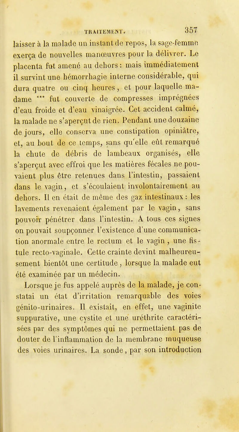 laisser à la malade un inslani dc repos, la saye-femmn exerça de nouvelles manœuvres pour la délivrer. Le placenta fut amené au dehors : mais immédiatement il survint une liémorrhagie interne considérable, qui dura quatre ou cinq heures, et pour laquelle ma- dame fut couverte de compresses imprégnées d'eau froide et d'eau vinaigrée. Cet accident calmé, la malade ne s'aperçut de rien. Pendant une douzaine de jours, elle conserva une constipation opiniâtre, et, au bout de ce lemps, sans qu'elle eût remarqué la chute de débris de lambeaux organisés, elle s'aperçut avec effroi que les matières fécales ne pou- vaient plus être retenues dans l'intestin, passaient dans le vagin, et s'écoulaient involontairement au dehors. Il en était de même des gaz intestinaux : les lavements revenaient également par le vagin, sans pouvoir pénétrer dans l'intestin. A tous ces signes on pouvait soupçonner l'existence d'une communica- tion anormale entre le rectum et le vagin, une fis- tule recto-vaginale. Cette crainte devint malheureu- sement bientôt une certitude, lorsque la malade eut été examinée par un médecin. Lorsque je fus appelé auprès de la malade, je con- statai un état d'irritation remarquable des voies génito-urinaires. Il existait, en effet, une vaginite suppurative, une cystite et une uréthrite caractéri- sées par des symptômes qui ne permettaient pas de douter de l'inflammation de la membrane muqueuse des voies urinaires. La sonde, par son introduction