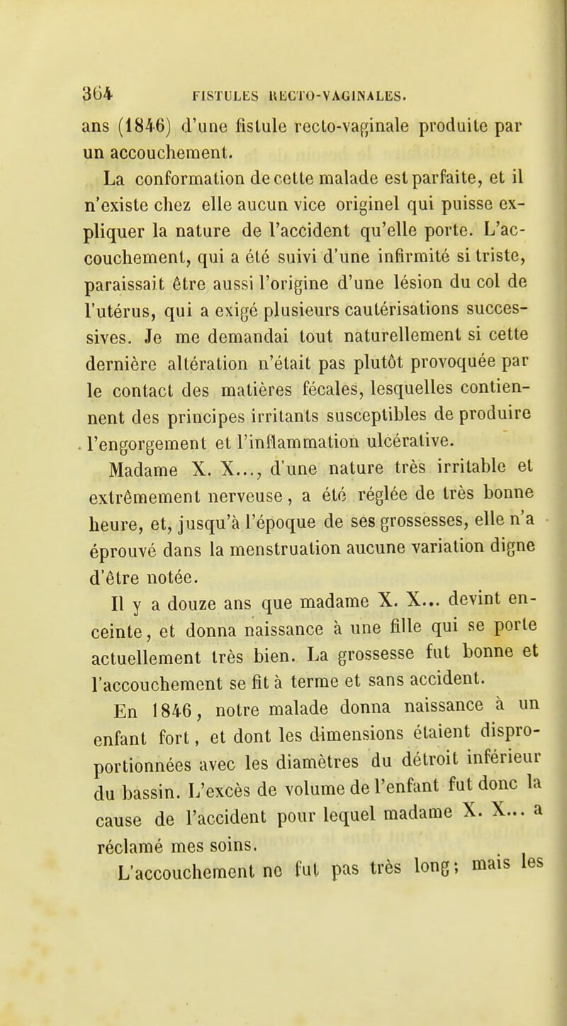 ans (1846) d'une fistule recto-vaginale produite par un accouchement. La conformation de cette malade est parfaite, et il n'existe chez elle aucun vice originel qui puisse ex- pliquer la nature de l'accident qu'elle porte. L'ac- couchement, qui a été suivi d'une infirmité si triste, paraissait être aussi l'origine d'une lésion du col de l'utérus, qui a exigé plusieurs cautérisations succes- sives. Je me demandai tout naturellement si cette dernière altération n'était pas plutôt provoquée par le contact des matières fécales, lesquelles contien- nent des principes irritants susceptibles de produire . l'engorgement et l'inflammation ulcéralive. Madame X. X,.., d'une nature très irritable et extrêmement nerveuse, a été réglée de très bonne heure, et, jusqu'à l'époque de ses grossesses, elle n'a • éprouvé dans la menstruation aucune variation digne d'être notée. Il y a douze ans que madame X. X... devint en- ceinte, et donna naissance à une fille qui se porte actuellement très bien. La grossesse fut bonne et l'accouchement se fit à terme et sans accident. En 1846, notre malade donna naissance à un enfant fort, et dont les dimensions étaient dispro- portionnées avec les diamètres du détroit inférieur du bassin. L'excès de volume de l'enfant fut donc la cause de l'accident pour lequel madame X. X... a réclamé mes soins. L'accouchement no fut pas très long; mais les