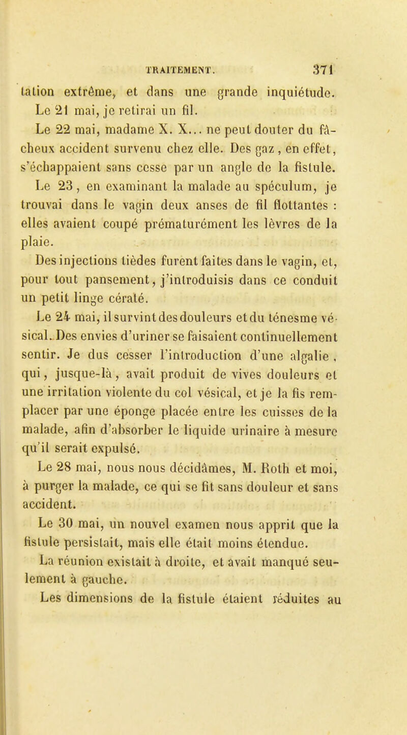 lalion extrême, et dans une grande inquiétude. Le 21 mai, je retirai un fil. Le 22 mai, madame X. X... ne peut douter du fâ- cheux accident survenu chez elle. Des gaz , en effet, s'échappaient sans cesse par un angle de la fistule. Le 23, en examinant la malade au spéculum, je trouvai dans le vagin deux anses de fil flottantes : elles avaient coupé prématurément les lèvres de la plaie. Des injections lièdes furent faites dans le vagin, et, pour tout pansement, j'introduisis dans ce conduit un petit linge céralé. Le 24 mai, il survint des douleurs et du ténesme vé- sical. Des envies d'uriner se faisaient continuellement sentir. Je dus cesser l'introduction d'une algalie , qui, jusque-là, avait produit de vives douleurs et une irritation violente du col vésical, et je la fis rem- placer par une éponge placée entre les cuisses de la malade, afin d'absorber le liquide urinaire à mesure qu'il serait expulsé. Le 28 mai, nous nous décidâmes, M. Roth et moi, à purger la malade, ce qui se fit sans douleur et sans accident. Le 30 mai, un nouvel examen nous apprit que la fistule persistait, mais elle était moins étendue. La réunion existait à droite, et avait manqué seu- lement à gauche. Les dimensions de la fistule étaient réduites au