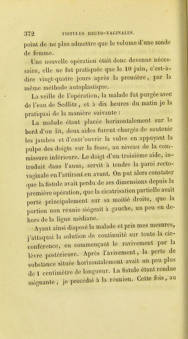 point de ne plus admettre que le volume d'une sonde de femme. Une nouvelle opération était donc devenue néces- saire, elle ne fut pratiquée que le 10 juin, c'est-à- dire vingt-quatre jours après la première, par la même méthode autoplaslique. La veille de l'opération, la malade fut purgée avec de l'eau de Sedlitz , et à dix heures du matin je la pratiquai de la manière suivante : La malade étant placée horizontalement sur le bord d'un lit, deux aides furent chargés de soutenir les jambes et d'entr'ouvrir la vulve en appuyant la pulpe des doigts sur la fesse, au niveau de la com- missure inférieure. Le doigt d'un troisième aide, in- troduit dans l'anus, servit à tendre la paroi recto- vaginale en l'attirant en avant. On put alors constater que la fistule avait perdu de ses dimensions depuis la première opération, que la cicatrisation partielle avait porté principalement sur sa moitié droite, que la portion non réunie siégeait à gauche, un peu en de- hors de la ligne médiane. • Ayant ainsi disposé la malade et pris mes mesures, j'attaquai la solution de continuité sur toute la cir- conférence, en commençant le ravivement par la lèvre postérieure. Après l'avivement, la perle de substance située horizontalement avait un peu plus de 1 centimètre de longueur. La fistule étant rendue saignante , je procédai à la réunion. Cette fois, au
