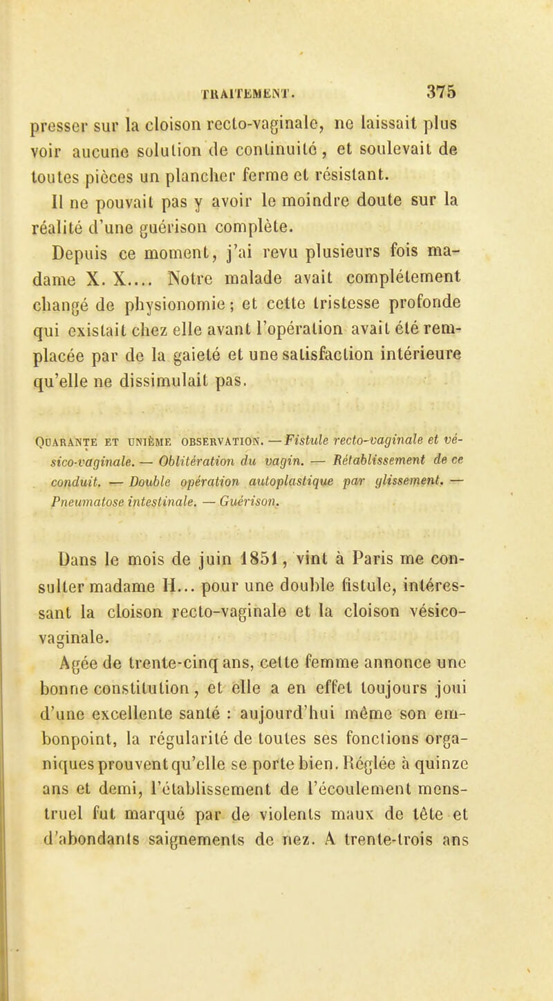 presser sur la cloison recto-vaginale, ne laissait plus voir aucune solution de conlinuilé, et soulevait de toutes pièces un plancher ferme et résistant. Il ne pouvait pas y avoir le moindre doute sur la réalité d'une guérison complète. Depuis ce moment, j'ai revu plusieurs fois ma- dame X. X.... Notre malade avait complètement changé de physionomie ; et cette tristesse profonde qui existait chez elle avant l'opération avait été rem- placée par de la gaieté et une satisfaction intérieure qu'elle ne dissimulait pas. OoARANTE ET UNIÈME OBSERVATION.—Fistule recto-vaghiale et vé- sico-vaginale. — Oblitération du vagin. — Rétablissement de ce conduit. — Double opération autoplastique pa/r glissement. — Pneumatose intestinale. — Guérison. Dans le mois de juin 1851, vint à Paris me con- sulter madame H... pour une double fistule, intéres- sant la cloison recto-vaginale et la cloison vésico- vaginale. Agée de trente-cinq ans, cette femme annonce une bonne constitution, et elle a en effet toujours joui d'une excellente santé : aujourd'hui même son em- bonpoint, la régularité de toutes ses fondions orga- niques prouvent qu'elle se porte bien. Réglée à quinze ans et demi, rétablissement de l'écoulement mens- truel fut marqué par de violents maux de tête et d'abondants saignements de nez. A trente-trois ans