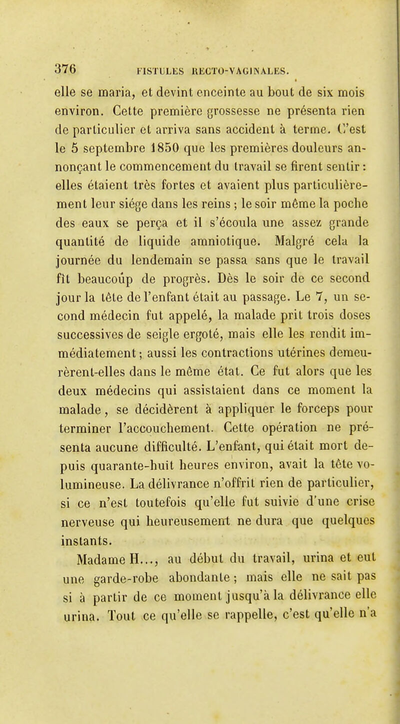 elle se maria, et devint enceinte au bout de six mois environ. Cette première grossesse ne présenta rien de particulier et arriva sans accident à terme. C'est le 5 septembre 1850 que les premières douleurs an- nonçant le commencement du travail se firent sentir : elles étaient très fortes et avaient plus particulière- ment leur siège dans les reins ; le soir même la poche des eaux se perça et il s'écoula une assez grande quantité de liquide amniotique. Malgré cela la journée du lendemain se passa sans que le travail fît beaucoup de progrès. Dès le soir de ce second jour la tête de l'enfant était au passage. Le 7, un se- cond médecin fut appelé, la malade prit trois doses successives de seigle ergoté, mais elle les rendit im- médiatement ; aussi les contractions utérines demeu- rèrent-elles dans le même état. Ce fut alors que les deux médecins qui assistaient dans ce moment la malade, se décidèrent a appliquer le forceps pour terminer l'accouchement. Cette opération ne pré- senta aucune difficulté. L'enfant, qui était mort de- puis quarante-huit heures environ, avait la tête vo- lumineuse. La délivrance n'offrit rien de particulier, si ce n'est toutefois qu'elle fut suivie d'une crise nerveuse qui heureusement ne dura que quelques instants. Madame H..., au début du travail, urina et eut une garde-robe abondante ; mais elle ne sait pas si à partir de ce moment jusqu'à la délivrance elle urina. Tout ce qu'elle se rappelle, c'est qu'elle n'a