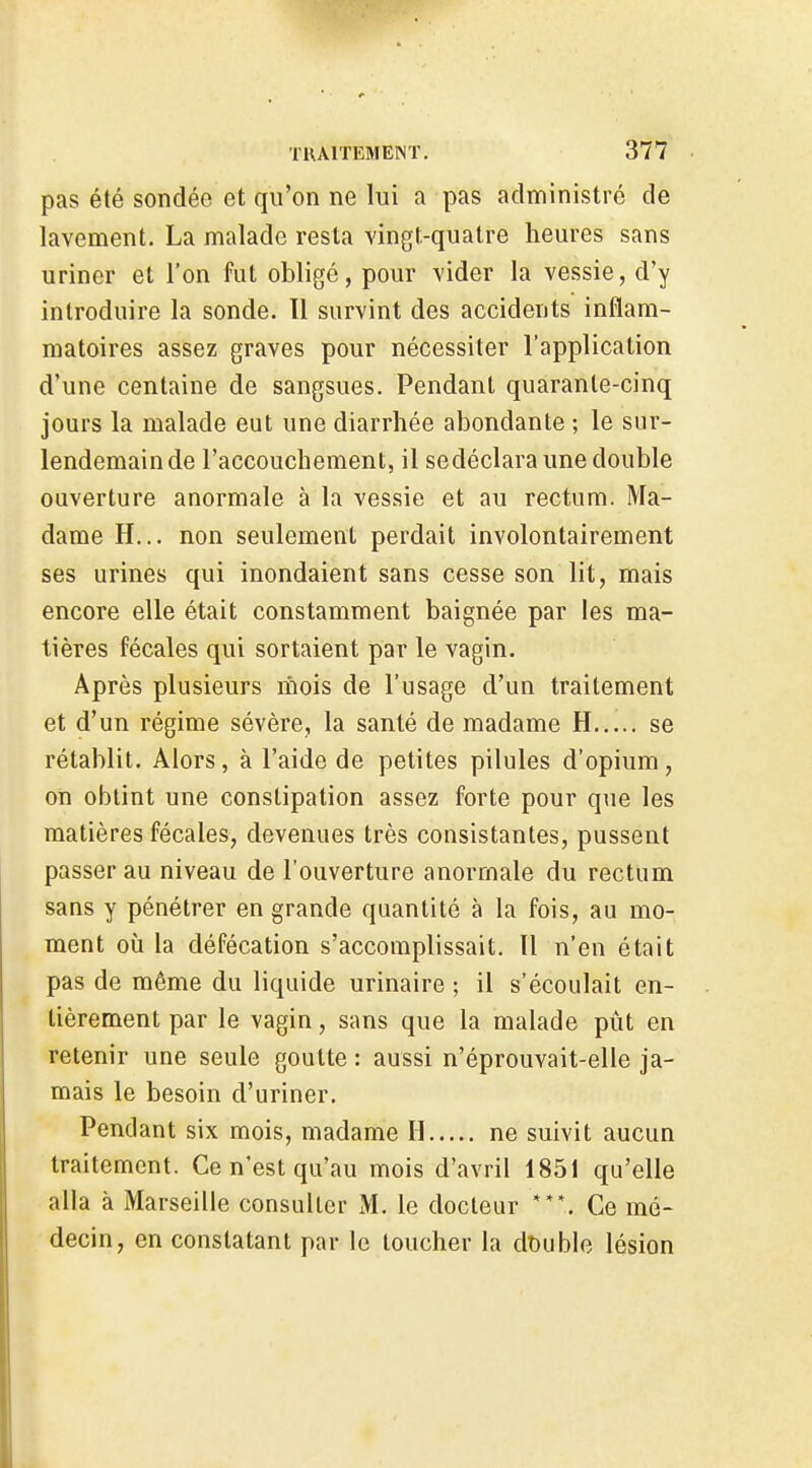 pas été sondée et qu'on ne lui a pas administré de lavement. La malade resta vingt-quatre heures sans uriner et l'on fat obligé, pour vider la vessie, d'y introduire la sonde. 11 survint des accidents inflam- matoires assez graves pour nécessiter l'application d'une centaine de sangsues. Pendant quarante-cinq jours la malade eut une diarrhée abondante ; le sur- lendemainde l'accouchement, il sedéclara une double ouverture anormale à la vessie et au rectum. Ma- dame H... non seulement perdait involontairement ses urines qui inondaient sans cesse son lit, mais encore elle était constamment baignée par les ma- tières fécales qui sortaient par le vagin. Après plusieurs riiois de l'usage d'un traitement et d'un régime sévère, la santé de madame H se rétablit. Alors, à l'aide de petites pilules d'opium, on obtint une constipation assez forte pour que les matières fécales, devenues très consistantes, pussent passer au niveau de l'ouverture anormale du rectum sans y pénétrer en grande quantité à la fois, au mo- ment où la défécation s'accomplissait. 11 n'en était pas de même du liquide urinaire ; il s'écoulait en- tièrement par le vagin, sans que la malade pût en retenir une seule goutte : aussi n'éprouvait-elle ja- mais le besoin d'uriner. Pendant six mois, madame H ne suivit aucun traitement. Ce n'est qu'au mois d'avril 1851 qu'elle alla à Marseille consulter M. le docteur Ce mé- decin, en constatant par le toucher la dt)uble lésion