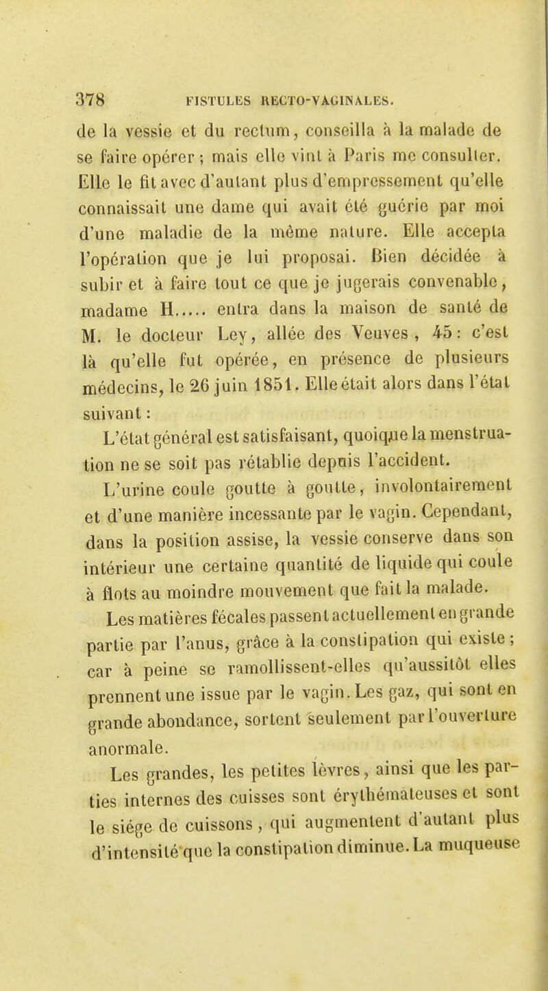 de la vessie et du recliim, conseilla à la malade de se faire opérer ; mais elle vinl à Paris me consulter. Elle le fit avec d'aulant plus d'empressement qu'elle connaissait une dame qui avait été guérie par moi d'une maladie de la même nature. Elle accepta l'opération que je lui proposai. Bien décidée à subir et à faire tout ce que je jugerais convenable, madame H entra dans la maison de santé de M. le docteur Ley, allée des Veuves, 45: c'est là qu'elle fut opérée, en présence de plusieurs médecins, le 26 juin 1851. Elle était alors dans l'étal suivant : L'état général est satisfaisant, quoiqjae la menstrua- tion ne se soit pas rétablie depuis l'accident. L'urine coule goutte à goutte, involontairement et d'une manière incessante par le vagin. Cependant, dans la position assise, la vessie conserve dans son intérieur une certaine quantité de liquide qui coule à flots au moindre mouvement que fait la malade. Les matières fécales passent actuellement en grande partie par l'anus, grâce à la constipation qui existe ; car à peine se ramollissent-elles qu'aussitôt elles prennent une issue par le vagin. Les gaz, qui sont en grande abondance, sortent seulement par l'ouverture anormale. Les grandes, les petites lèvres, ainsi que les par- ties internes des cuisses sont érythémateuses et sont le siège de cuissons, qui augmentent d'aulant plus d'intensité que la constipation diminue. La muqueuse