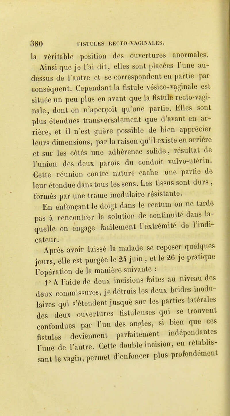 la véritable position des ouvertures anormales. Ainsi que je l'ai dit, elles sont placées l'une au- dessus de l'autre et se correspondent en partie par conséquent. Cependant la fistule vésico-vaginale est située un peu plus en avant que la fistule recto-vagi- nale, dont on n'aperçoit qu'une partie. Elles sont plus étendues transversalement que d'avant en ar- rière, et il n'est guère possible de bien apprécier leurs dimensions, par la raison qu'il existe en arrière et sur les côtés une adhérence solide, résultat de l'union des deux parois du conduit vulvo-utérin. Cette réunion contre nature cache une partie de leur étendue dans tous les sens. Les tissus sont durs , formés par une trame inodulaire résistante. En enfonçant le doigt dans le rectum on ne larde pas à rencontrer la solution de continuité dans la- quelle on engage facilement l'extrémité de l'indi- cateur. Après avoir laissé la malade se reposer quelques jours, elle est purgée le 24 juin , et le 26 je pratique l'opération de la manière suivante : V A l'aide de deux incisions faites au niveau des deux commissures, je détruis les deux brides inodu- laires qui s'étendent jusque sur les parties latérales des deux ouvertures fistuleuses qui se trouvent confondues par l'un des angles, si bien que ces fistules deviennent parfaitement indépendantes l'une de l'autre. Cette double incision, en rétablis- sant le vagin, permet d'enfoncer plus profondement