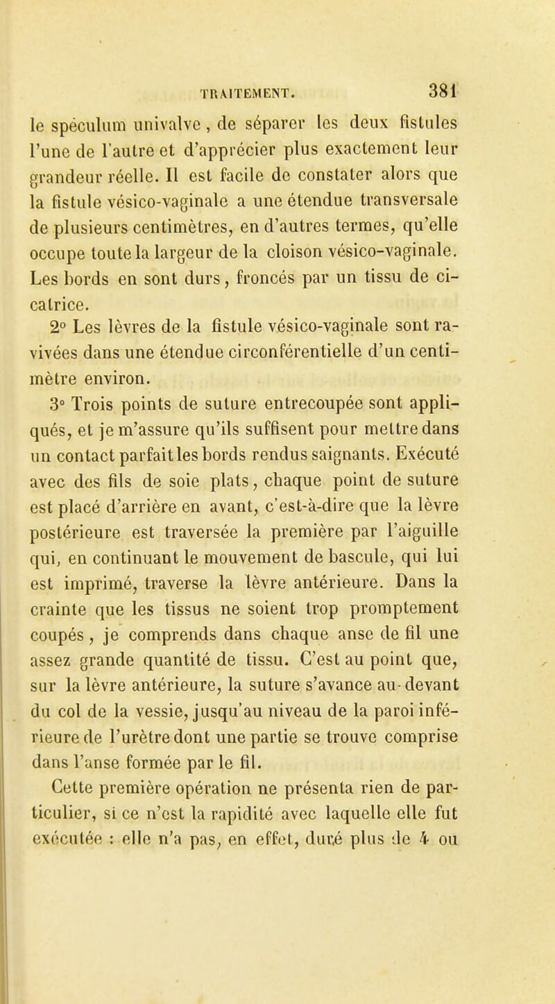 le spéculum univalvc, de séparer les deux fistules l'une de l'autre et d'apprécier plus exactement leur grandeur réelle. Il est facile de constater alors que la fistule vésico-vaginale a une étendue transversale de plusieurs centimètres, en d'autres termes, qu'elle occupe toute la largeur de la cloison vésico-vaginale. Les bords en sont durs, froncés par un tissu de ci- catrice. 2° Les lèvres de la fistule vésico-vaginale sont ra- vivées dans une étendue circonférentielle d'un centi- mètre environ. 3° Trois points de suture entrecoupée sont appli- qués, et je m'assure qu'ils suffisent pour mettre dans un contact parfait les bords rendus saignants. Exécuté avec des fils de soie plats, chaque point de suture est placé d'arrière en avant, c'est-à-dire que la lèvre postérieure est traversée la première par l'aiguille qui, en continuant le mouvement de bascule, qui lui est imprimé, traverse la lèvre antérieure. Dans la crainte que les tissus ne soient trop promptement coupés, je comprends dans chaque anse de fil une assez grande quantité de tissu. C'est au point que, sur la lèvre antérieure, la suture s'avance au-devant du col de la vessie, jusqu'au niveau de la paroi infé- rieure de l'urètre dont une partie se trouve comprise dans l'anse formée par le fil. Cette première opération ne présenta rien de par- ticulier, si ce n'est la rapidité avec laquelle elle fut exécutée : elle n'a pas, en effet, dur.é plus de 4 ou