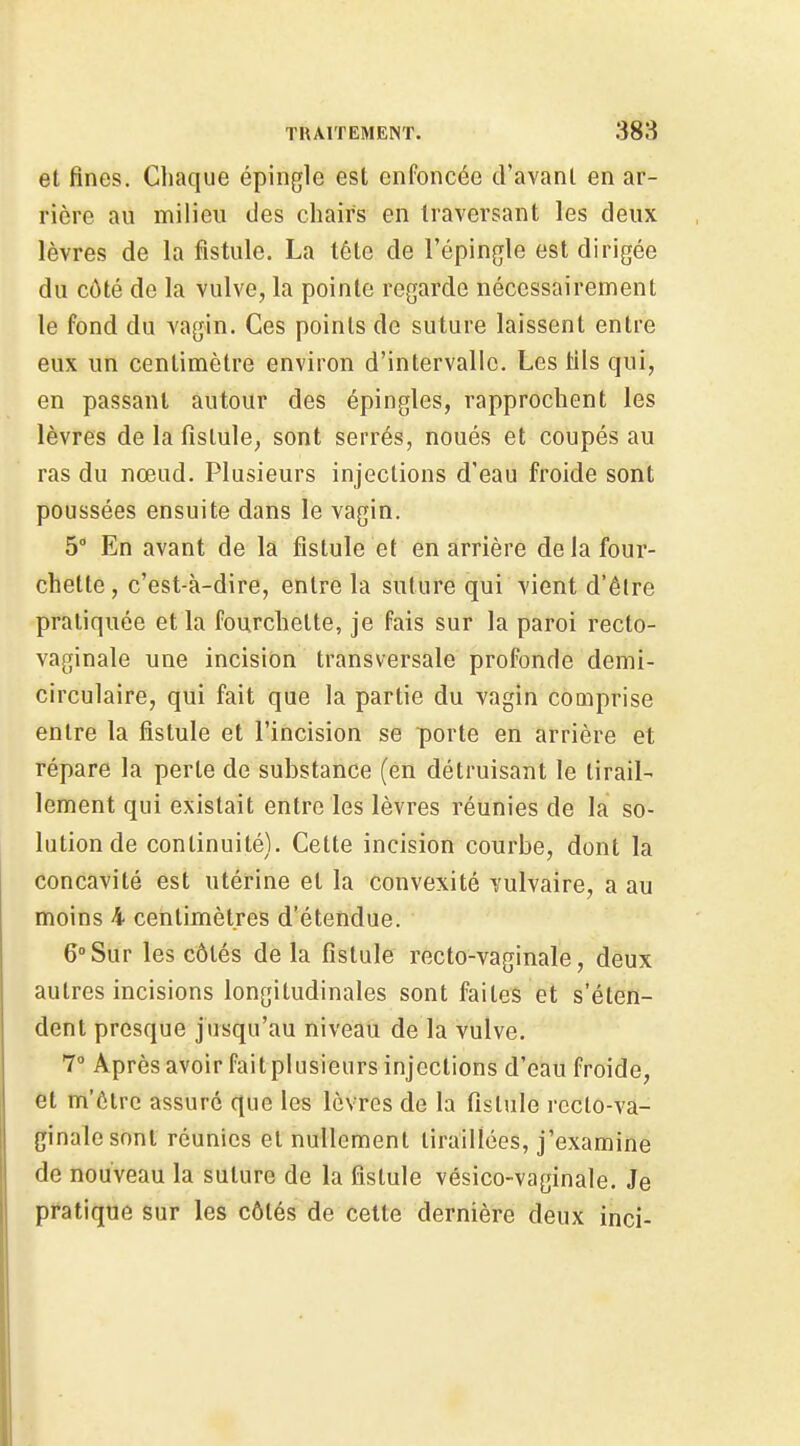 et fines. Chaque épingle est enfoncée d'avant en ar- rière au milieu des chairs en traversant les deux lèvres de la fistule. La téte de l'épingle est dirigée du côté de la vulve, la pointe regarde nécessairement le fond du vagin. Ces points de suture laissent entre eux un centimètre environ d'intervalle. Les tils qui, en passant autour des épingles, rapprochent les lèvres de la fistule, sont serrés, noués et coupés au ras du nœud. Plusieurs injections d'eau froide sont poussées ensuite dans le vagin. 5° En avant de la fistule et en arrière delà four- chette , c'est-à-dire, entre la suture qui vient d'être pratiquée et la fourchette, je fais sur la paroi recto- vaginale une incision transversale profonde demi- circulaire, qui fait que la partie du vagin comprise entre la fistule et l'incision se porte en arrière et répare la perte de substance (en détruisant le tirail- lement qui existait entre les lèvres réunies de la so- lution de continuité). Cette incision courbe, dont la concavité est utérine et la convexité vulvaire, a au moins 4 centimètres d'étendue. 6°Sur les côtés de la fistule recto-vaginale, deux autres incisions longitudinales sont faites et s'éten- dent presque jusqu'au niveau de la vulve. 7° Après avoir fait plusieurs injections d'eau froide, et m'ôtrc assuré que les lèvres de la fistule rcclo-va- ginalesont réunies et nullement tiraillées, j'examine de nouveau la suture de la fistule vésico-vaginale. Je pratique sur les côtés de cette dernière deux inci-