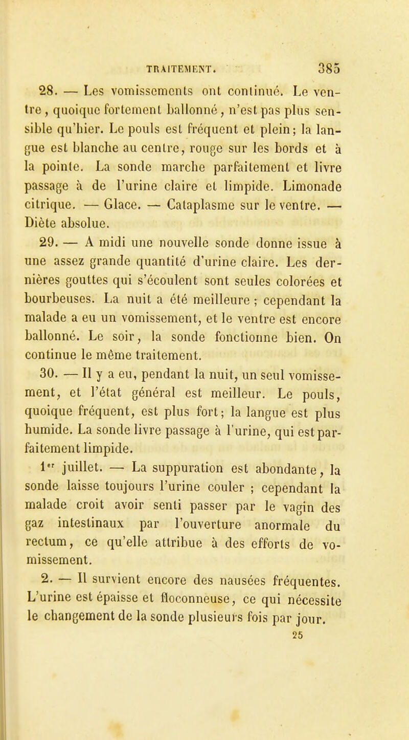 28. — Les vomissements ont continué. Le ven- tre , quoique fortement ballonné, n'est pas plus sen- sible qu'hier. Le pouls est fréquent et plein; la lan- gue est blanche au centre, rouge sur les bords et à la pointe. La sonde marche parfaitement et livre passage à de l'urine claire et limpide. Limonade citrique. — Glace. — Cataplasme sur le ventre. — Diète absolue. 29. — A midi une nouvelle sonde donne issue à une assez grande quantité d'urine claire. Les der- nières gouttes qui s'écoulent sont seules colorées et bourbeuses. La nuit a été meilleure ; cependant la malade a eu un vomissement, et le ventre est encore ballonné. Le soir, la sonde fonctionne bien. On continue le même traitement. 30. — Il y a eu, pendant la nuit, un seul vomisse- ment, et l'état général est meilleur. Le pouls, quoique fréquent, est plus fort; la langue est plus humide. La sonde livre passage à l'urine, qui est par- faitement limpide. 1 juillet. — La suppuration est abondante, la sonde laisse toujours l'urine couler ; cependant la malade croit avoir senti passer par le vagin des gaz intestinaux par l'ouverture anormale du rectum, ce qu'elle attribue à des efforts de vo- missement. 2. — Il survient encore des nausées fréquentes. L'urine est épaisse et floconneuse, ce qui nécessite le changement de la sonde plusieurs fois par jour. 25