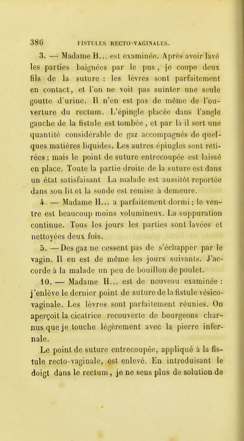 3. — Madame H... est examinée. Après avoir lavé les parties baignées par le pus , je coupe deux fils de la suture : les lèvres sont parfaitement en contact, et l'on ne voit pas suinter une seule goutte d'urine. Il n'en est pas de même de l'ou- verture du rectum. L'épingle placée dans l'angle gauche de la fistule est tombée , et par là il sort une quantité considérable de gaz accompagnés de quel- ques matières liquides. Les autres épingles sont reti- rées ; mais le point de suture entrecoupée est laissé en place. Toute la partie droite de la suture est dans un état satisfaisant La malade est aussitôt reportée dans son lit et la sonde est remise à demeure. 4. — Madame H... a parfaitement dormi; le ven- tre est beaucoup moins volumineux. La suppuration continue. Tous les jours les parties sont lavées et nettoyées deux fois. 5. —Des gaz ne cessent pas de s'échapper par le vagin. Il en est de même les jours suivants. J'ac- corde à la malade un peu de bouillon de poulet. 10. — Madame H... est de nouveau examinée : j'enlève le dernier point de suture de la fistule vésico- vaginale. Les lèvres sont parfaitement réunies. On aperçoit la cicatrice recouverte de bourgeons char- nus que je touche légèrement avec la pierre infer- nale. Le point de suture entrecoupée, appliqué à la fis- tule recto-vaginale, est enlevé. En introduisant le doigt dans le rectum, je ne sens plus de solution de