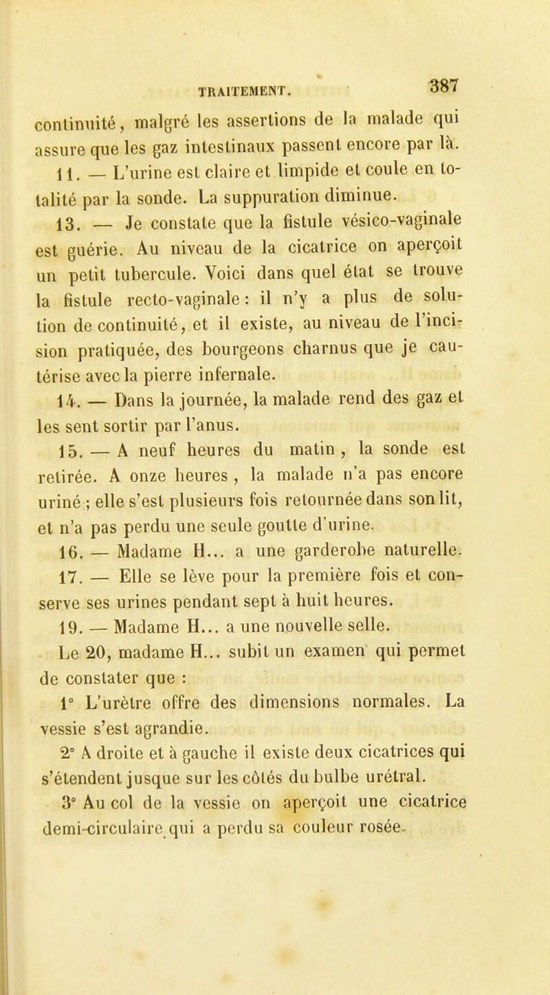conlimiité, malgré les assertions de la malade qui assure que les gaz intestinaux passent encore par là. 11. — L'urine est claire et limpide et coule en to- talité par la sonde. La suppuration diminue. 13. — Je constate que la fistule vésico-vaginale est guérie. Au niveau de la cicatrice on aperçoit un petit tubercule. Voici dans quel état se trouve la fistule recto-vaginale: il n'y a plus de solu- tion de continuité, et il existe, au niveau de l'incir sion pratiquée, des bourgeons charnus que je cau- térise avec la pierre infernale. 14. — Dans la journée, la malade rend des gaz et les sent sortir par l'anus. 15. — A neuf heures du matin, la sonde est retirée. A onze heures, la malade n'a pas encore uriné ; elle s'est plusieurs fois retournée dans son lit, et n'a pas perdu une seule goutte d'urine. 16. — Madame H... a une garderobe naturelle. 17. — Elle se lève pour la première fois et con- serve ses urines pendant sept à huit heures. 19. — Madame H... a une nouvelle selle. Le 20, madame H... subit un examen qui permet de constater que : 1° L'urètre offre des dimensions normales. La vessie s'est agrandie. 2° A droite et à gauche il existe deux cicatrices qui s'étendent jusque sur les côtés du bulbe urétral. 3° Au col de la vessie on aperçoit une cicatrice demi-circulaire qui a perdu sa couleur rosée.