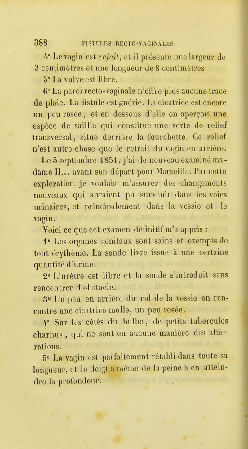4° Leva[5iii est refait, et il présente une largeur de 3 centimètres et une longueur de 8 centimètres 5° La vulve est libre. 6° La paroi recto-vaginale n'offre plus aucune trace de plaie. La fistule est guérie. La cicatrice est encore un peu rosée, et en dessous d'elle on aperçoit une espèce de saillie qui constitue une sorte de relief transversal, situé derrière la fourchette. Ce relief n'est autre chose que le retrait du vagin en arrière. Le 5 septembre 1851, j'ai de nouveau examiné ma- dame H... avant son départ pour Marseille. Par cette exploration je voulais m'assurer des changements nouveaux qui auraient pu survenir dans les voies urinaires, et principalement dans la vessie et le vagin. Voici ce que cet examen définitif m'a appris : 1» Les organes génitaux sont sains et exempts de tout érythème. La sonde livre issue à une certaine quantité d'urine. 2° L'urètre est libre et la sonde s'introduit sans rencontrer d'obstacle. 3° Un peu en arrière du col de la vessie on ren- contre une cicatrice molle, un peu rosée. 4° Sur les côtés du bulbe, de petits tubercules charnus, qui ne sont en aucune manière des alté- rations. 5° Lg vagin est parfaitement rétabli dans toute sa longueur, et le doigt a môme de la peine à en attein- dre la profondeur.