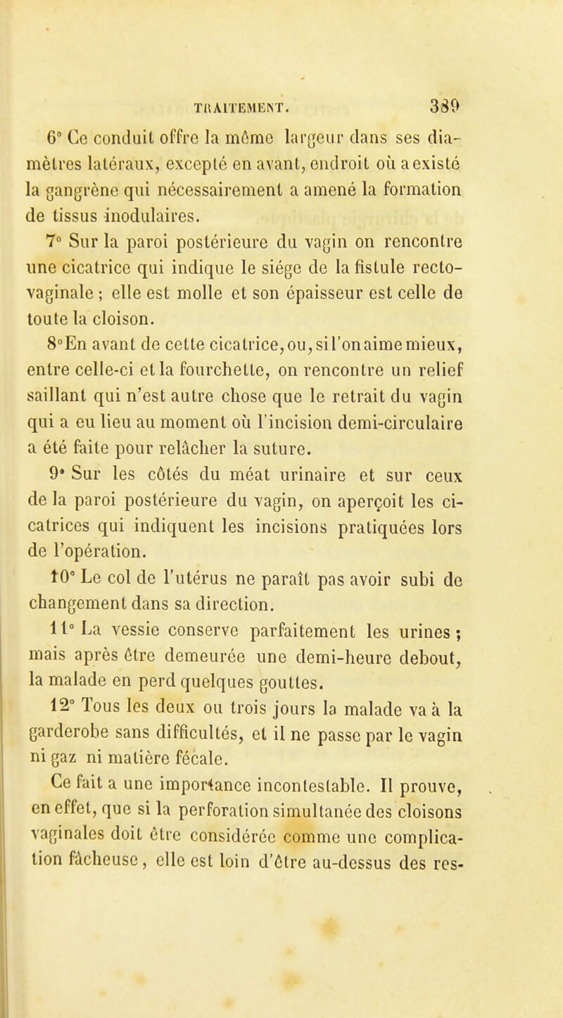 6° Ce conduit ofFre la môme largeui' clans ses dia- mètres latéraux, excepté en avant, endroit où a existé la gangrène qui nécessairement a amené la formation de tissus inodulaires. 7° Sur la paroi postérieure du vagin on rencontre une cicatrice qui indique le siège de la fistule recto- vaginale ; elle est molle et son épaisseur est celle de toute la cloison. S'-En avant de cette cicatrice, ou, si l'on aime mieux, entre celle-ci et la fourchette, on rencontre un relief saillant qui n'est autre chose que le retrait du vagin qui a eu lieu au moment où l'incision demi-circulaire a été faite pour relâcher la suture. 9* Sur les côtés du méat urinaire et sur ceux de la paroi postérieure du vagin, on aperçoit les ci- catrices qui indiquent les incisions pratiquées lors de l'opération. tO' Le col de l'utérus ne paraît pas avoir subi de changement dans sa direction. 11° La vessie conserve parfaitement les urines; mais après être demeurée une demi-heure debout, la malade en perd quelques gouttes. 12° Tous les deux ou trois jours la malade va à la garderobe sans difficultés, et il ne passe par le vagin ni gaz ni matière fécale. Ce fait a une impor4ance incontestable. Il prouve, en effet, que si la perforation simultanée des cloisons vaginales doit être considérée comme une complica- tion fâcheuse, elle est loin d'être au-dessus des res-