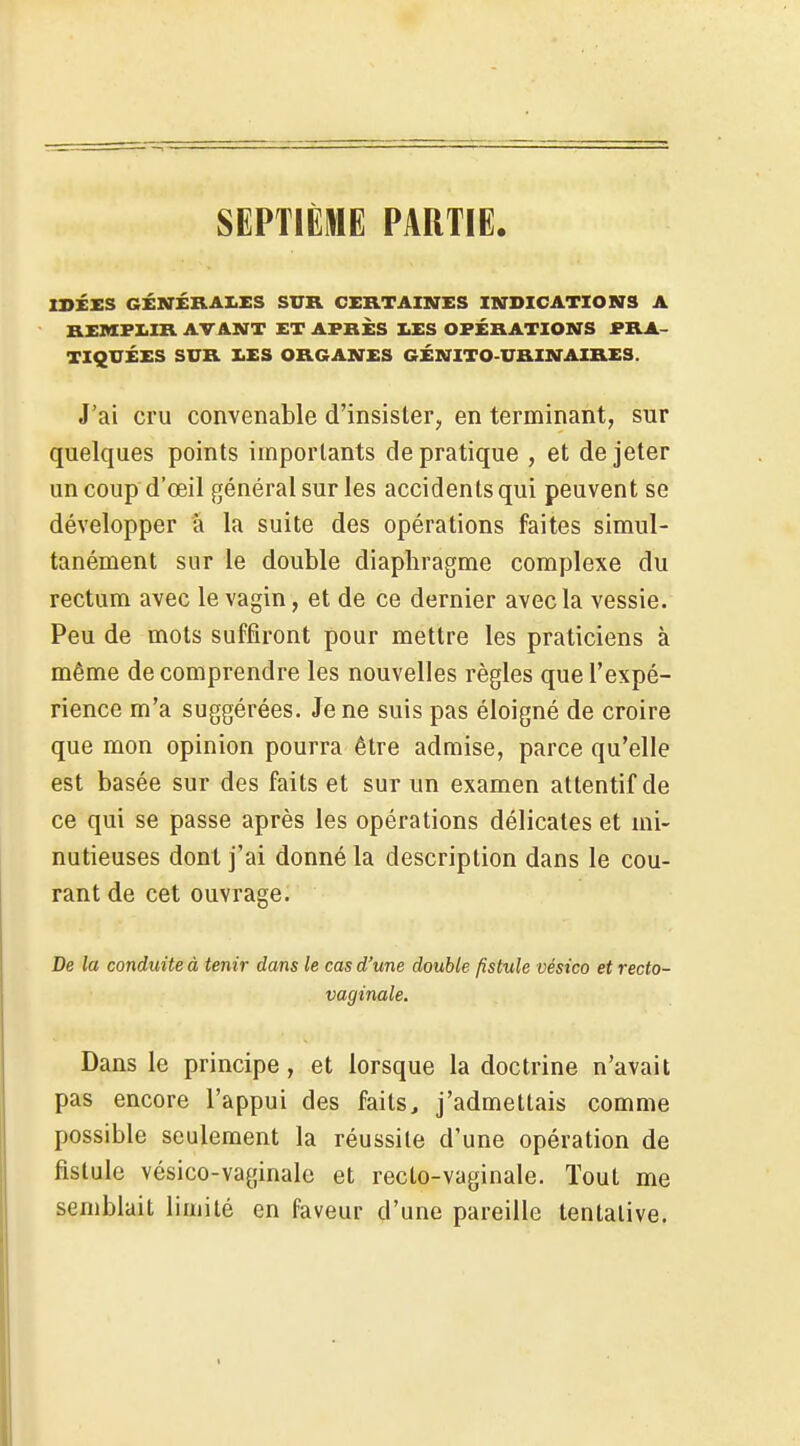 SEPTIÈME PARTIE. ISÉXS GÉKr£RAI.£S SUR CERTAINES INDICATIONS A REMFZ.IR AVANT £T APRÈS IiES OPÉRATIONS PRA- TIQUÉES SUR XES ORGANES GÉNITO-URINAIRES. J'ai cru convenable d'insister, en terminant, sur quelques points importants de pratique , et de jeter un coup d'œil général sur les accidents qui peuvent se développer à la suite des opérations faites simul- tanément sur le double diaphragme complexe du rectum avec le vagin, et de ce dernier avec la vessie. Peu de mots suffiront pour mettre les praticiens à même de comprendre les nouvelles règles que l'expé- rience m'a suggérées. Je ne suis pas éloigné de croire que mon opinion pourra être admise, parce qu'elle est basée sur des faits et sur un examen attentif de ce qui se passe après les opérations délicates et mi- nutieuses dont j'ai donné la description dans le cou- rant de cet ouvrage. De la conduite à tenir dans le cas d'une double fistule vésico et recto- vaginale. Dans le principe, et lorsque la doctrine n'avait pas encore l'appui des faits, j'admettais comme possible seulement la réussite d'une opération de fistule vésico-vaginale et recto-vaginale. Tout me semblait limité en faveur d'une pareille tentative.