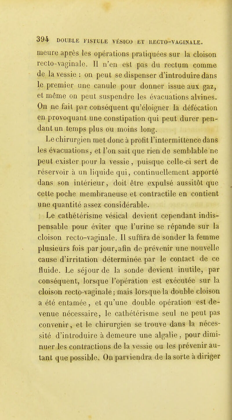 meure après les opérations pratiquées sur la cloison recto-vaginale. Il n'en est pas du rectum comme de la vessie : on peut se dispenser d'introduire dans le premier une canule pour donner issue aux gaz, et même on peut suspendre les évacuations alvines. On ne fait par conséquent qu'éloigner la défécation en provoquant une constipation qui peut durer pen- dant un temps plus ou moins long. Le chirurgien met donc à profit l'intermittence dans les évacuations, et l'on sait que rien de semblable ne peut exister pour la vessie, puisque celle-ci sert de réservoir à un liquide qui, continuellement apporté dans son intérieur, doit être expulsé aussitôt que cette poche membraneuse et contractile en contient une quantité assez considérable. Le catliétérisme vésical devient cependant indis- pensable pour éviter que l'urine se répande sur la cloison recto-vaginale. Il suffira de sonder la femme plusieurs fois par jour, afin de prévenir une nouvelle cause d'irritation déterminée par le contact de ce fluide. Le séjour de la sonde devient inutile, par conséquent, lorsque l'opération est exécutée sur la cloison recto-vaginale; mais lorsque la double cloison a été entamée, et qu'une double opération est de- venue nécessaire, le catliétérisme seul ne peut pas convenir, et le chirurgien se trouve dans la néces- sité d'introduire à demeure une algalie , pour dimi- nuer les contractions de la vessie ou les prévenir au- tant que possible. On parviendra de la sorte à diriger