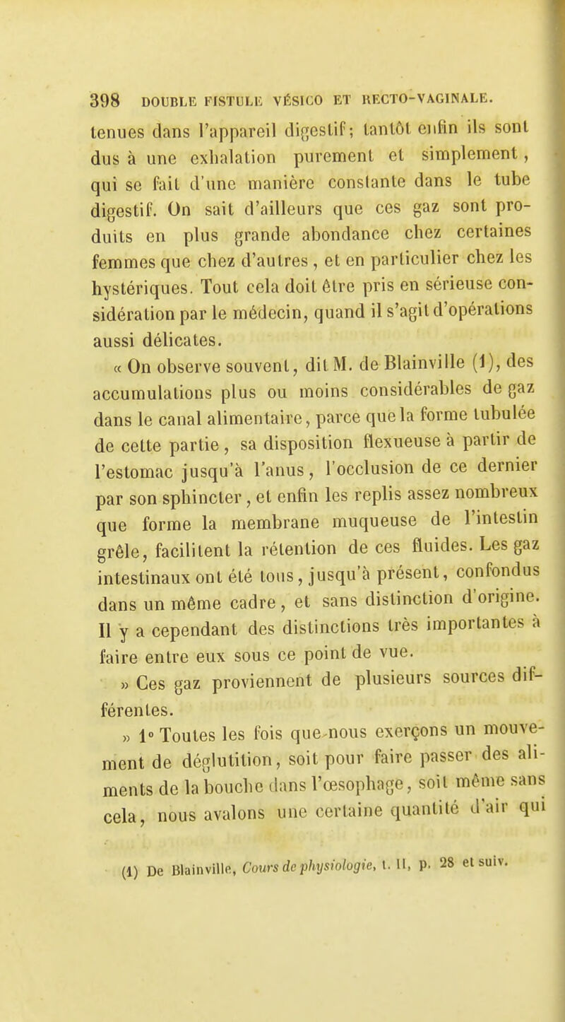 tenues dans l'appareil di[;eslif ; tantôt enfin ils sont dus à une exhalation purement et simplement, qui se fait d'une manière constante dans le tube digestif. On sait d'ailleurs que ces gaz sont pro- duits en plus grande abondance chez certaines femmes que chez d'autres, et en particulier chez les hystériques. Tout cela doit être pris en sérieuse con- sidération par le médecin, quand il s'agit d'opérations aussi délicates. « On observe souvent, dit M. deBlainville [i), des accumulations plus ou moins considérables de gaz dans le canal alimentaire, parce que la forme tubulée de celte partie, sa disposition flexueuse à partir de l'estomac jusqu'à l'anus, l'occlusion de ce dernier par son sphincter, et enfin les replis assez nombreux que forme la membrane muqueuse de l'intestm grêle, facilitent la rétention de ces fluides. Les gaz intestinaux ont été tous, jusqu'à présent, confondus dans un même cadre, et sans distinction d'origine. Il y a cependant des distinctions très importantes à faire entre eux sous ce point de vue. » Ces gaz proviennent de plusieurs sources dif- férentes. » 1» Toutes les fois que-nous exerçons un mouve- ment de déglutition, soit pour faire passer des ali- ments de la bouche dans l'œsophage, soit même sans cela, nous avalons une certaine quantité d'air qui (1) De Blainville, Cours de physiologie , i. Il, p. 28 etsuiv.