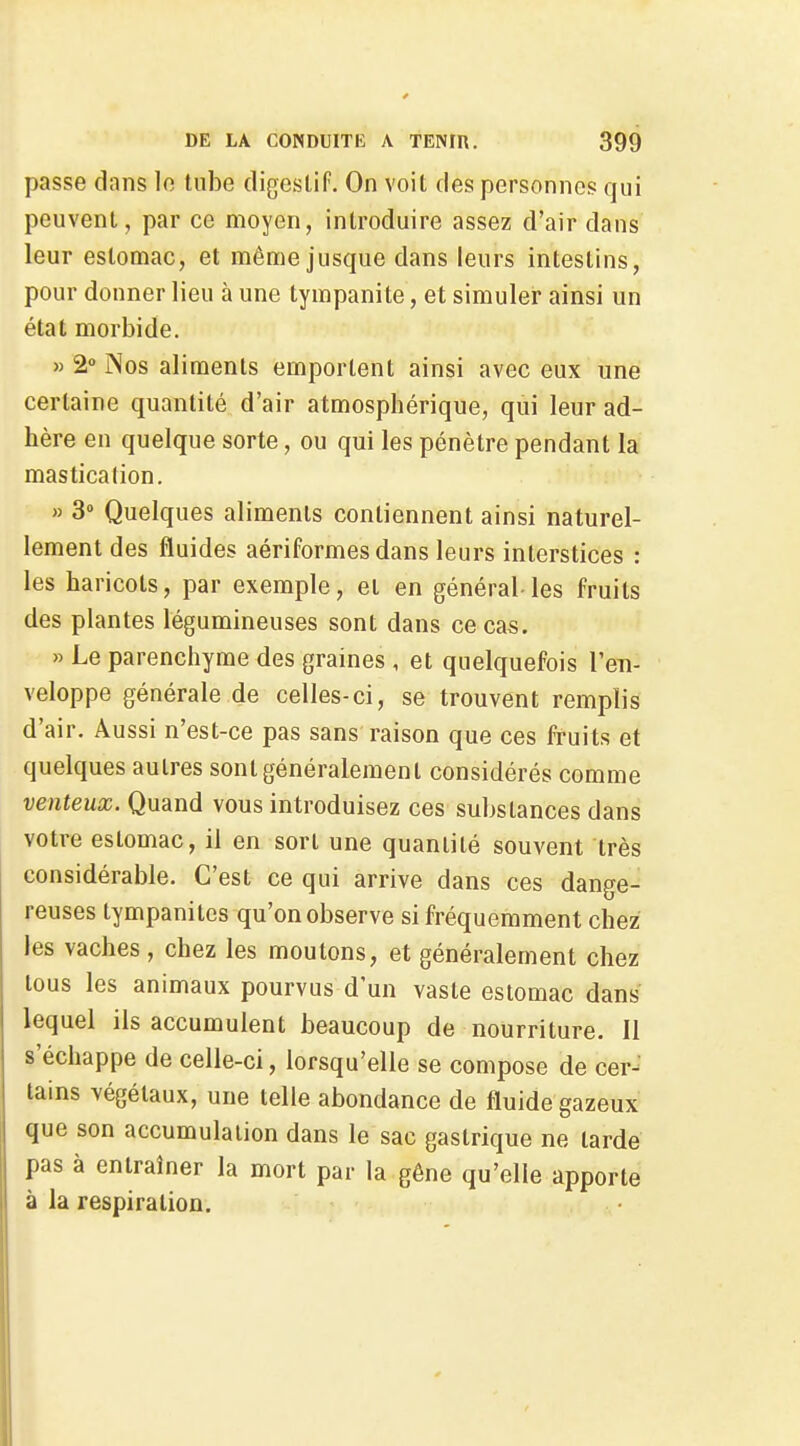 passe dans lo tube digestif. On voit des personnes qui peuvent, par ce moyen, introduire assez d'air dans leur estomac, et même jusque dans leurs intestins, pour donner lieu à une tympanite, et simuler ainsi un état morbide. » 2» INos aliments emportent ainsi avec eux une certaine quantité d'air atmosphérique, qui leur ad- hère en quelque sorte, ou qui les pénètre pendant la masticalion. » 3» Quelques aliments contiennent ainsi naturel- lement des fluides aériformes dans leurs interstices : les haricots, par exemple, et en général- les fruits des plantes légumineuses sont dans ce cas. » Le parenchyme des graines , et quelquefois l'en- veloppe générale de celles-ci, se trouvent remplis d'air. Aussi n'est-ce pas sans raison que ces fruits et quelques autres sont généralement considérés comme venteux. Quand vous introduisez ces substances dans votre estomac, il en sort une quantité souvent très considérable. C'est ce qui arrive dans ces dange-' reuses tympaniles qu'on observe si fréquemment chez les vaches , chez les moutons, et généralement chez tous les animaux pourvus d'un vaste estomac dans lequel ils accumulent beaucoup de nourriture. Il s'échappe de celle-ci, lorsqu'elle se compose de cer- tains végétaux, une telle abondance de fluide gazeux que son accumulation dans le sac gastrique ne tarde pas à entraîner la mort par la gêne qu'elle apporte à la respiration.