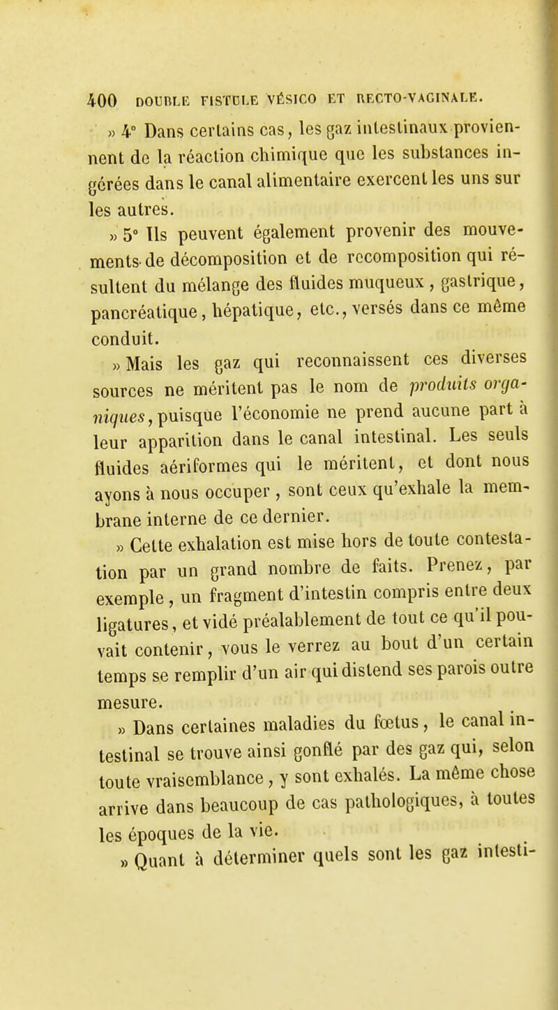 » 4° Dans certains cas, les gaz intestinaux provien- nent de la réaction cliimique que les substances in- gérées dans le canal alimentaire exercent les uns sur les autres. » 5» Ils peuvent également provenir des mouve- ments, de décomposition et de recomposition qui ré- sultent du mélange des fluides muqueux , gastrique, pancréatique, hépatique, etc., versés dans ce même conduit. »Mais les gaz qui reconnaissent ces diverses sources ne méritent pas le nom de produits orcja- îii</Mes,puisque l'économie ne prend aucune part à leur apparition dans le canal intestinal. Les seuls fluides aériformes qui le méritent, et dont nous ayons à nous occuper, sont ceux qu'exhale la mem- brane interne de ce dernier. » Celte exhalation est mise hors de toute contesta- tion par un grand nombre de faits. Prenez, par exemple , un fragment d'intestin compris entre deux ligatures, et vidé préalablement de tout ce qu'il pou- vait contenir, vous le verrez au bout d'un certain temps se remplir d'un air qui distend ses parois outre mesure. » Dans certaines maladies du fœtus, le canal in- testinal se trouve ainsi gonflé par des gaz qui, selon toute vraisemblance, y sont exhalés. La même chose arrive dans beaucoup de cas pathologiques, à toutes les époques de la vie. » Quant à déterminer quels sont les gaz inlesti-