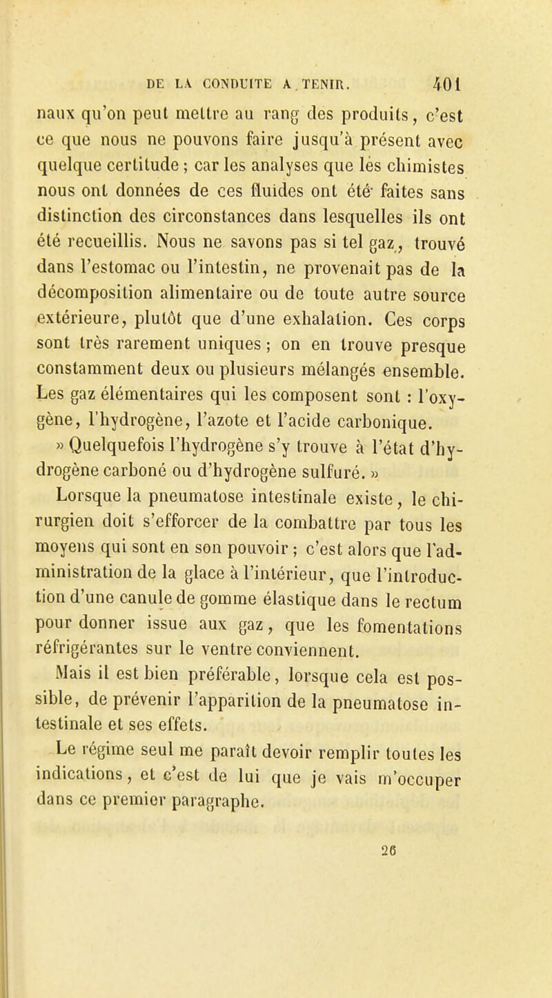 naux qu'on peut mettre au rang des produits, c'est ce que nous ne pouvons faire jusqu'à présent avec quelque certitude ; car les analyses que lés chimistes nous ont données de ces fluides ont été- faites sans distinction des circonstances dans lesquelles ils ont été recueillis. Nous ne savons pas si tel gaz, trouvé dans l'estomac ou l'intestin, ne provenait pas de la décomposition alimentaire ou de toute autre source extérieure, plutôt que d'une exhalation. Ces corps sont très rarement uniques ; on en trouve presque constamment deux ou plusieurs mélangés ensemble. Les gaz élémentaires qui les composent sont : l'oxy- gène, l'hydrogène, l'azote et l'acide carbonique. » Quelquefois l'hydrogène s'y trouve à l'état d'hy- drogène carboné ou d'hydrogène sulfuré. » Lorsque la pneumatose intestinale existe, le chi- rurgien doit s'efforcer de la combattre par tous les moyens qui sont en son pouvoir ; c'est alors que l'ad- ministration de la glace à l'intérieur, que l'introduc- tion d'une canule de gomme élastique dans le rectum pour donner issue aux gaz, que les fomentations réfrigérantes sur le ventre conviennent. Mais il est bien préférable, lorsque cela est pos- sible, de prévenir l'apparition de la pneumatose in- testinale et ses effets. Le régime seul me paraît devoir remplir toutes les indications, et c'est de lui que je vais m'occuper dans ce premier paragraphe. 26