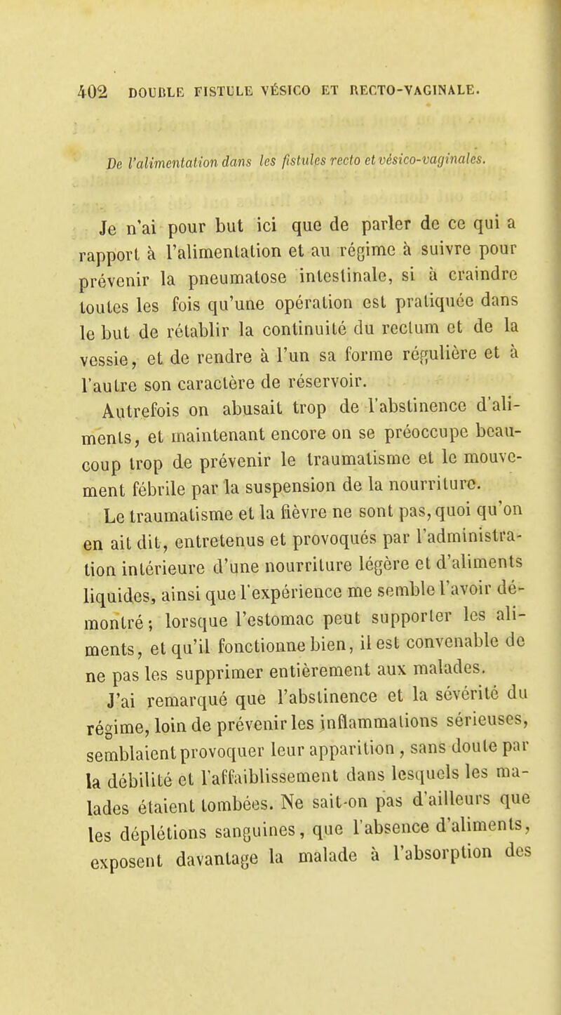 De l'alimentatdon dans les fistules recto et vésico-vaginalcs. Je n'ai pour but ici que de parler de ce qui a rapport à l'alimenlalion et au régime à suivre pour prévenir la pneumalose intestinale, si à craindre toutes les fois qu'une opération est pratiquée dans le but de rétablir la continuité du rectum et de la vessie, et de rendre à l'un sa forme régulière et à l'autre son caractère de réservoir. Autrefois on abusait trop de l'abstinence d'ali- ments, et maintenant encore on se préoccupe beau- coup trop de prévenir le traumatisme et le mouve- ment fébrile par la suspension de la nourriture. Le traumatisme et la fièvre ne sont pas, quoi qu'on en ait dit, entretenus et provoqués par l'administra- tion intérieure d'une nourriture légère et d'aliments liquides, ainsi que l'expérience me semble l'avoir dé- montré ; lorsque l'estomac peut supporter les ali- ments, et qu'il fonctionne bien, il est convenable de ne pas les supprimer entièrement aux malades. J'ai remarqué que l'abstinence et la sévérité du régime, loin de prévenir les inflammations sérieuses, semblaient provoquer leur apparition , sans doute par la débilité et l'affaiblissement dans lesquels les ma- lades étaient tombées. Ne sait-on pas d'ailleurs que les déplétions sanguines, que l'absence d'aliments, exposent davantage la malade à l'absorption des