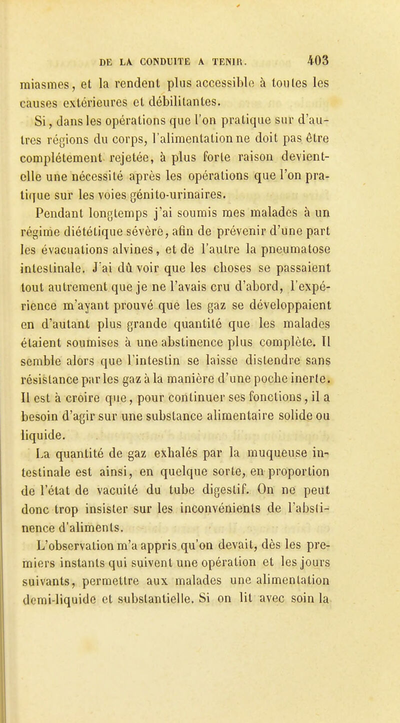 miasmes, et la rendent plus accessible à toutes les causes extérieures et débilitantes. Si, dans les opérations que l'on pratique sur d'au- tres régions du corps, l'alimentation ne doit pas être complètement rejetée, à plus forte raison devient- elle une nécessité après les opérations que l'on pra- tique sur les voies génito-urinaires. Pendant longtemps j'ai soumis mes malades à un régime diététique sévère, afin de prévenir d'une part les évacuations alvines, et de l'autre la pneumatose intestinale. J'ai dû voir que les choses se passaient tout autrement que je ne l'avais cru d'abord, l'expé- rience m'ayant prouvé que les gaz se développaient en d'autant plus grande quantité que les malades étaient soumises à une abstinence plus complète. Il semble alors que l'intestin se laisse distendre sans résistance parles gaz à la manière d'une poche inerte. Il est à croire que, pour continuer ses fonctions, il a besoin d'agir sur une substance alimentaire solide ou liquide. La quantité de gaz exhalés par la muqueuse in- testinale est ainsi, en quelque sorte, en proportion de l'état de vacuité du tube digestif. On ne peut donc trop insister sur les inconvénients de l'absti^ nence d'aliments. L'observation m'a appris qu'on devait, dès les pre- miers instants qui suivent une opération et les jours suivants, permettre aux malades une alimentation demi-liquide et substantielle. Si on lit avec soin la