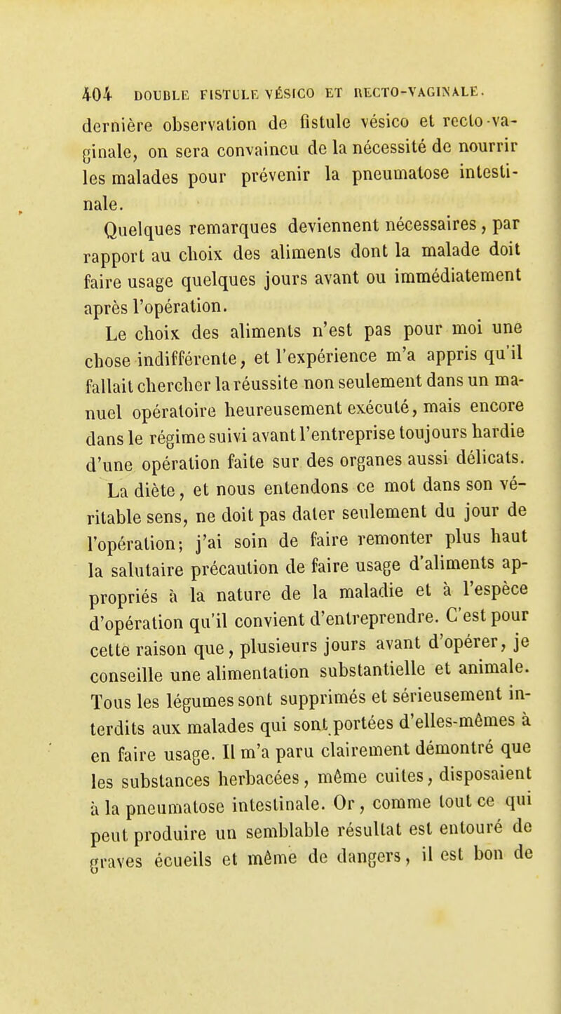 dernière observation de fistule vésico et recto va- ginale, on sera convaincu de la nécessité de nourrir les malades pour prévenir la pneumatose intesti- nale. Quelques remarques deviennent nécessaires, par rapport au choix des aliments dont la malade doit faire usage quelques jours avant ou immédiatement après l'opération. Le choix des aliments n'est pas pour moi une chose indifférente, et l'expérience m'a appris qu'il fallait chercher la réussite non seulement dans un ma- nuel opératoire heureusement exécuté, mais encore dans le régime suivi avant l'entreprise toujours hardie d'une opération faite sur des organes aussi délicats. La diète, et nous entendons ce mot dans son vé- ritable sens, ne doit pas dater seulement du jour de l'opération; j'ai soin de faire remonter plus haut la salutaire précaution de faire usage d'aliments ap- propriés à la nature de la maladie et à l'espèce d'opération qu'il convient d'entreprendre. C'est pour cette raison que, plusieurs jours avant d'opérer, je conseille une alimentation substantielle et animale. Tous les légumes sont supprimés et sérieusement in- terdits aux malades qui sont portées d'elles-mêmes à en faire usage. Il m'a paru clairement démontré que les substances herbacées, même cuites, disposaient à la pneumatose intestinale. Or, comme tout ce qui peut produire un semblable résultat est entouré de graves écueils et môme de dangers, il est bon de