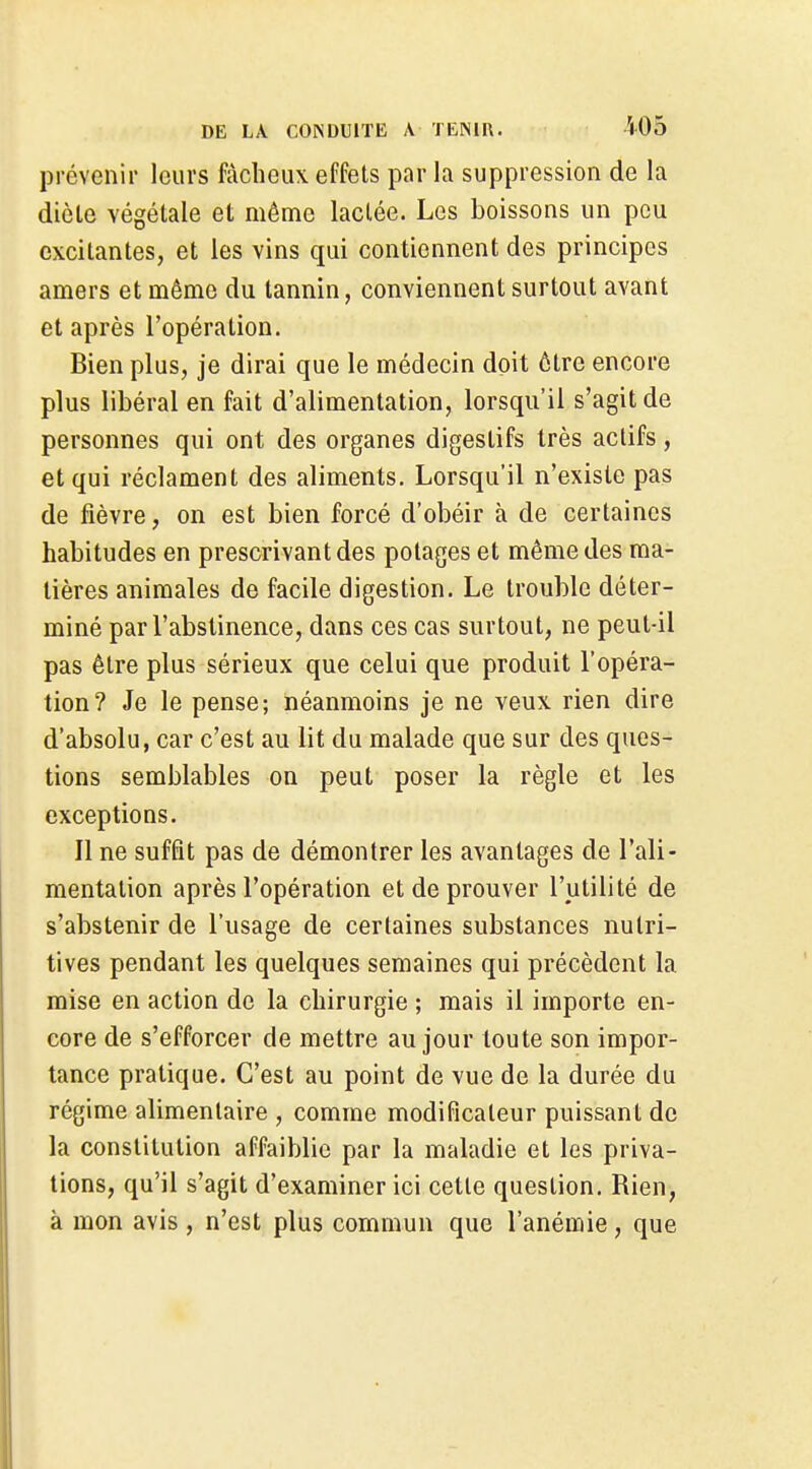prévenir leurs fâcheux effets par la suppression de la diète végétale et même lactée. Les boissons un peu excitantes, et les vins qui contiennent des principes amers et même du tannin, conviennent surtout avant et après l'opération. Bien plus, je dirai que le médecin doit être encore plus libéral en fait d'alimentation, lorsqu'il s'agit de personnes qui ont des organes digestifs très actifs, et qui réclament des aliments. Lorsqu'il n'existe pas de fièvre, on est bien forcé d'obéir à de certaines habitudes en prescrivant des potages et même des ma- tières animales de facile digestion. Le trouble déter- miné par l'abstinence, dans ces cas surtout, ne peut-il pas être plus sérieux que celui que produit l'opéra- tion? Je le pense; néanmoins je ne veux rien dire d'absolu, car c'est au lit du malade que sur des ques- tions semblables on peut poser la règle et les exceptions. Il ne suffit pas de démontrer les avantages de l'ali- mentation après l'opération et de prouver l'utilité de s'abstenir de l'usage de certaines substances nutri- tives pendant les quelques semaines qui précèdent la mise en action de la chirurgie ; mais il importe en- core de s'efforcer de mettre au jour toute son impor- tance pratique. C'est au point de vue de la durée du régime alimentaire , comme modificateur puissant de la constitution affaiblie par la maladie et les priva- lions, qu'il s'agit d'examiner ici cette question. Rien, à mon avis, n'est plus commun que l'anémie, que