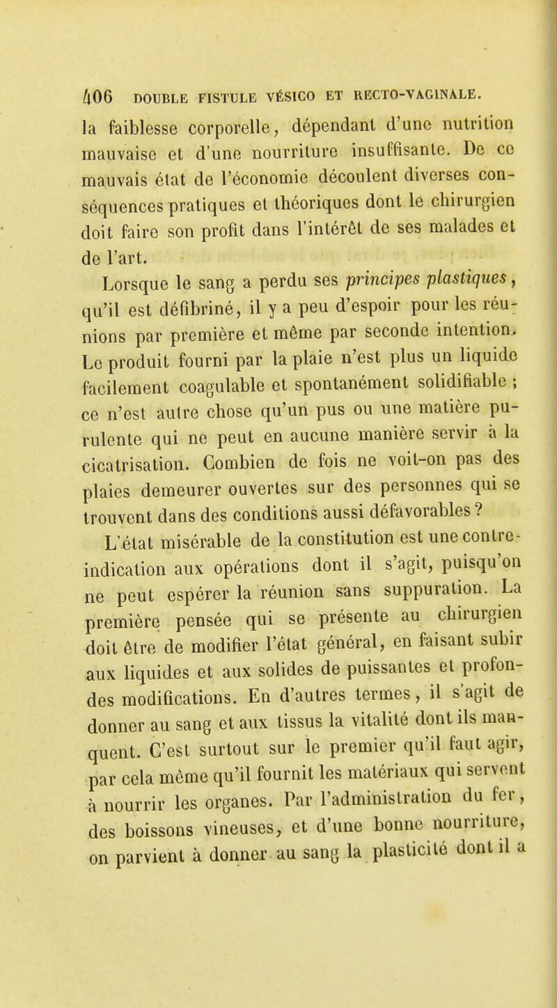 la faiblesse corporelle, dépendant d'une nutrition mauvaise et d'une nourriture insuffisante. De ce mauvais élat de l'économie découlent diverses con- séquences pratiques et théoriques dont le chirurgien doit faire son profit dans l'intérêt de ses malades et de l'art. Lorsque le sang a perdu ses principes plastiques, qu'il est défibriné, il y a peu d'espoir pour les réu- nions par première et même par seconde intention* Le produit fourni par la plaie n'est plus un liquide facilement coagulable et spontanément solidifiable ; ce n'est aulre chose qu'un pus ou une matière pu- rulente qui ne peut en aucune manière servir h la cicatrisation. Combien de fois ne voit-on pas des plaies demeurer ouvertes sur des personnes qui se trouvent dans des conditions aussi défavorables ? L'état misérable de la constitution est une contre- indication aux opérations dont il s'agit, puisqu'on ne peut espérer la réunion sans suppuration. La première pensée qui se présente au chirurgien doit être de modifier l'état général, en faisant subir aux liquides et aux solides de puissantes et profon- des modifications. En d'autres termes, il s'agit de donner au sang et aux tissus la vitalité dont ils man- quent. C'est surtout sur le premier qu'il faut agir, par cela même qu'il fournit les matériaux qui servent à nourrir les organes. Par l'administration du fer, des boissons vineuses, et d'une bonne nourriture, on parvient à donner au sang la plasticité dont il a
