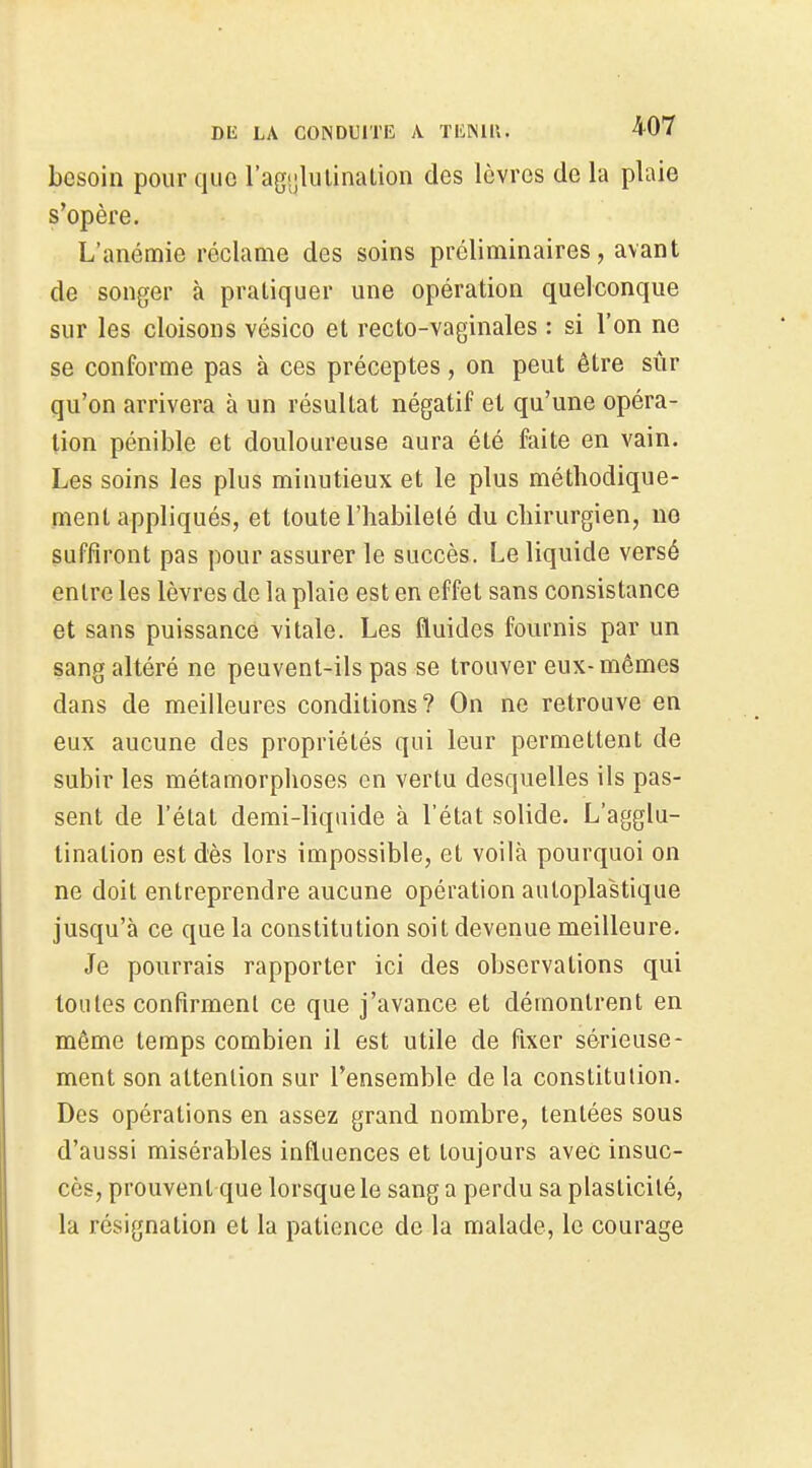 besoin pour que rag'jlulinalion des lèvres de la plaie s'opère. L'anémie réclame des soins préliminaires, avant de songer à pratiquer une opération quelconque sur les cloisons vésico et recto-vaginales : si l'on ne se conforme pas à ces préceptes, on peut être sûr qu'on arrivera à un résultat négatif el qu'une opéra- lion pénible et douloureuse aura été faite en vain. Les soins les plus minutieux et le plus méthodique- ment appliqués, et toute l'habileté du chirurgien, no suffiront pas pour assurer le succès. Le liquide versé entre les lèvres de la plaie est en effet sans consistance et sans puissance vitale. Les fluides fournis par un sang altéré ne peuvent-ils pas se trouver eux-mêmes dans de meilleures conditions? On ne retrouve en eux aucune des propriétés qui leur permettent de subir les métamorphoses en vertu desquelles ils pas- sent de l'état demi-liquide à l'état solide. L'agglu- tination est dès lors impossible, et voilà pourquoi on ne doit entreprendre aucune opération auloplastique jusqu'à ce que la constitution soit devenue meilleure. Je pourrais rapporter ici des observations qui toutes confirment ce que j'avance et démontrent en même temps combien il est utile de fixer sérieuse- ment son attention sur l'ensemble de la constitution. Des opérations en assez grand nombre, tentées sous d'aussi misérables influences et toujours avec insuc- cès, prouvent que lorsque le sang a perdu sa plasticité, la résignation et la patience de la malade, le courage