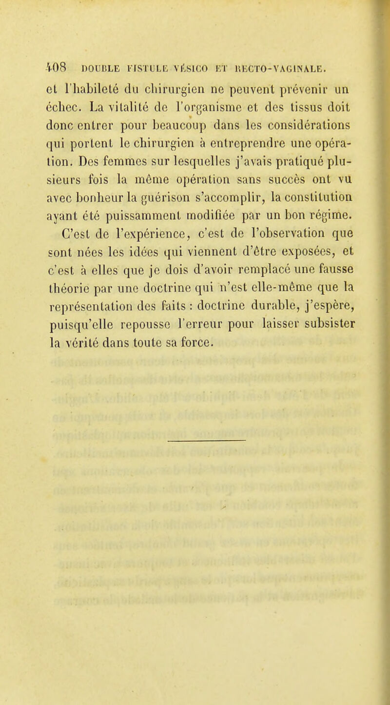 et riiabilelé du chirurgien ne peuvent prévenir un échec. La vitalité de l'organisme et des tissus doit donc entrer pour beaucoup dans les considérations qui portent le chirurgien à entreprendre une opéra- tion. Des femmes sur lesquelles j'avais pratiqué plu- sieurs fois la môme opération sans succès ont vu avec bonheur la guérison s'accomplir, la constitution ayant été puissamment modifiée par un bon régime. C'est de l'expérience, c'est de l'observation que sont nées les idées qui viennent d'être exposées, et c'est à elles que je dois d'avoir remplacé une fausse théorie par une doctrine qui n'est elle-même que la représentation des faits : doctrine durable, j'espère, puisqu'elle repousse l'erreur pour laisser subsister la vérité dans toute sa force.