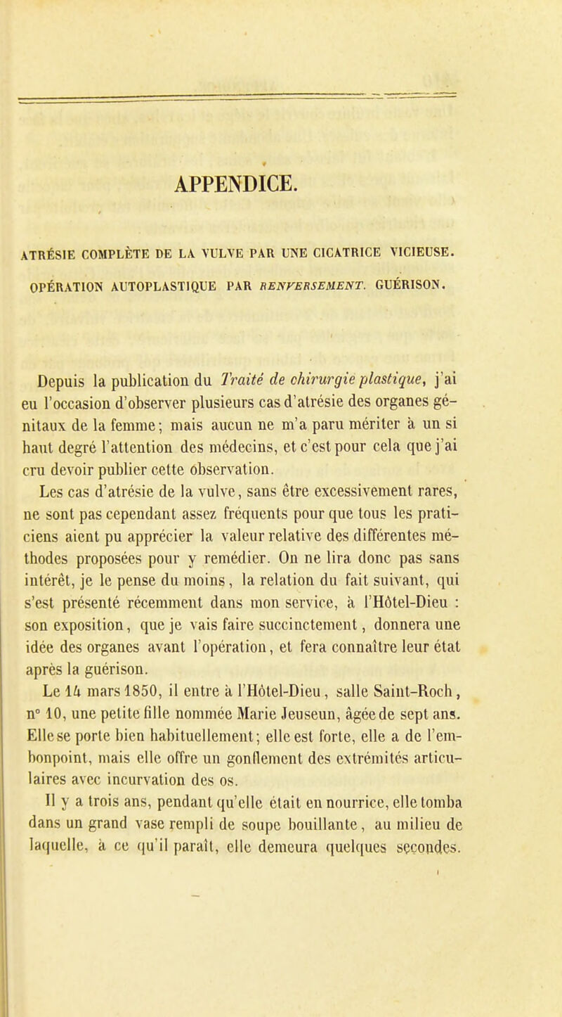 APPENDICE. ATRÉSIE COMPLÈTE DE LA. VULVE PAR UNE CICATRICE VICIEUSE. OPÉRATION AUTOPLASTIQUE PAR HENFERSEMENT. GUÉRISON. Depuis la publication du Traité de chirurgie plastique, j'ai eu roccasion d'observer plusieurs cas d'alrésie des organes gé- nitaux de la femme; mais aucun ne m'a paru mériter à un si haut degré l'attention des médecins, et c'est pour cela que j'ai cru devoir publier cette observation. Les cas d'atrésie de la vulve, sans être excessivement rares, ne sont pas cependant assez fréquents pour que tous les prati- ciens aient pu apprécier la valeur relative des différentes mé- thodes proposées pour y remédier. On ne lira donc pas sans intérêt, je le pense du moins, la relation du fait suivant, qui s'est présenté récemment dans mon service, à l'Hôtel-Dieu : son exposition, que je vais faire succinctement, donnera une idée des organes avant l'opération, et fera connaître leur état après la guérison. Le lu mars 1850, il entre k l'Hôtel-Dieu, salle Saint-Roch, n° 10, une petite fille nommée Marie Jeuseun, âgée de sept ans. Elle se porte bien habituellement; elle est forte, elle a de l'em- bonpoint, mais elle offre un gonflement des extrémités articu- laires avec incurvation des os. Il y a trois ans, pendant qu'elle était en nourrice, elle tomba dans un grand vase rempli de soupe bouillante, au milieu de laquelle, à ce qu'il paraît, elle demeura quelques secondes.