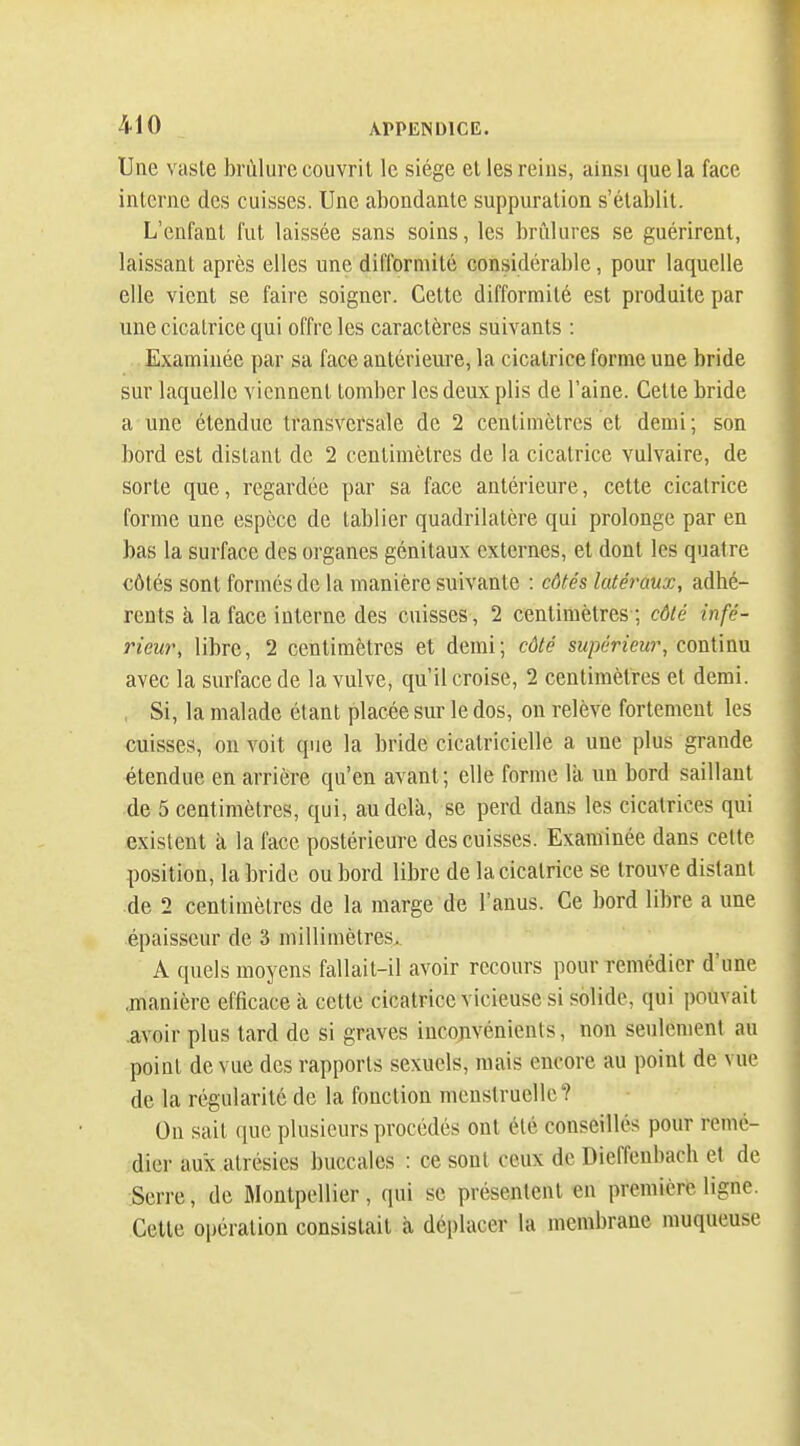 Une vaste brûlure couvrit le siège et les reins, aiusi que la face interne des cuisses. Une abondante suppuration s'établit. L'enfant fut laissée sans soins, les brûlures se guérirent, laissant après elles une difformité considérable, pour laquelle elle vient se faire soigner. Cette difformité est produite par une cicatrice qui offre les caractères suivants : Examinée par sa face antérieure, la cicatrice forme une bride sur laquelle viennent tomber les deux plis de l'aine. Cette bride a une étendue transversale de 2 centimètres et demi; son bord est distant de 2 centimètres de la cicatrice vulvaire, de sorte que, regardée par sa face antérieure, cette cicatrice forme une espèce de tablier quadrilatère qui prolonge par en bas la surface des organes génitaux externes, et dont les quatre côtés sont formés de la manière suivante : côtés latéraux, adhé- rents à la face interne des cuisses, 2 centimètres ; côté infé- rieur, libre, 2 centimètres et demi; côté supérieur, coxAxxm avec la surface de la vulve, qu'il croise, 2 centimètres et demi. , Si, la malade étant placée sur le dos, on relève fortement les cuisses, on voit que la bride cicatricielle a une plus grande étendue en arrière qu'en avant; elle forme là un bord saillant de 5 centimètres, qui, au delà, se perd dans les cicatrices qui existent à la face postérieure des cuisses. Examinée dans cette position, la bride ou bord libre de la cicatrice se trouve distant de 2 centimètres de la marge de l'anus. Ce bord libre a une épaisseur de 3 millimètres.. A quels moyens fallait-il avoir recours pour remédier d'une .manière efficace à cette cicatrice vicieuse si solide, qui pouvait .avoir plus tard de si graves inconvénients, non seulement au point de vue des rapports sexuels, mais encore au point de vue de la régularité de la fonction menstruelle? On sait que plusieurs procédés ont été conseillés pour remé- dier aux alrésies buccales : ce sont ceux de Dieffenbach et de Serre, de Montpellier, qui se présentent «n première ligne. Cette opération consistait à déplacer la membrane muqueuse