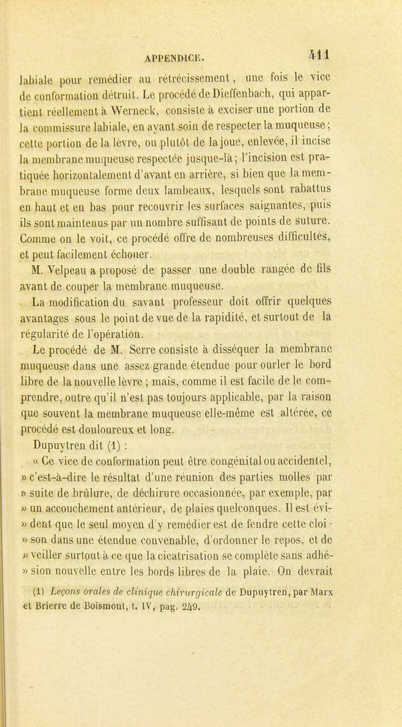 APPENDICK. -511 labiale pour remédier au rétrécissement, une fois le vice de conformation détruit. Le procédé de Diefi'enbach, qui appar- tient réellement à Werneck, consiste à exciser une portion de la commissure labiale, en ayant soin de respecter la muqueuse ; celte portion de la lèvre, ou plutôt de la joue, enlevée, il incise la membrane muqueuse respectée jusque-là; l'incision est pra- tiquée horizontalement d'avant en arrière, si bien que la mem- brane muqueuse forme deux lambeaux, lesquels sont rabattus en haut et en bas pour recouvrir les surfaces saignantes, puis ils sont maintenus par un nombre suffisant de points de suture. Comme on le voit, ce procédé offre de nombreuses difficultés, et peut facilement échouer. M. Velpeau a proposé de passer une double rangée de fils avant de couper la membrane muqueuse. La modification du savant professeur doit offrir quelques avantages sous le point de vue de la rapidité, et surtout de la régularité de l'opération. Le procédé de M. Serre consiste à disséquer la membrane muqueuse dans une assez grande étendue pour ourler le bord libre de la nouvelle lèvre ; mais, comme il est facile de le com- prendre, outre qu'il n'est pas toujours applicable, par la raison que souvent la membrane muqueuse elle-même est altérée, ce procédé est douloureux et long. Dupuytren dit (1) : « Ce vice de conformation peut être congénital ou accidentel, » c'est-à-dire le résultat d'une réunion des parties molles par n suite de brûlure, de déchirure occasionnée, par exemple, par w un accouchement antérieur, de plaies quelconques. 11 est évi- » dent que le seul moyen d'y remédier est de fendre cette cloi - » son dans une étendue convenable, d'ordonner le repos, et de » veiller surtout à ce ([ue la cicatrisation se complète sans adhé- » sioQ nouvelle entre les bords libres de la plaie. On devrait (1) Leçons orales de clinique chirurgicale de Dupuylren, par Marx et Brierre de Boismonl, l. IV, pag.