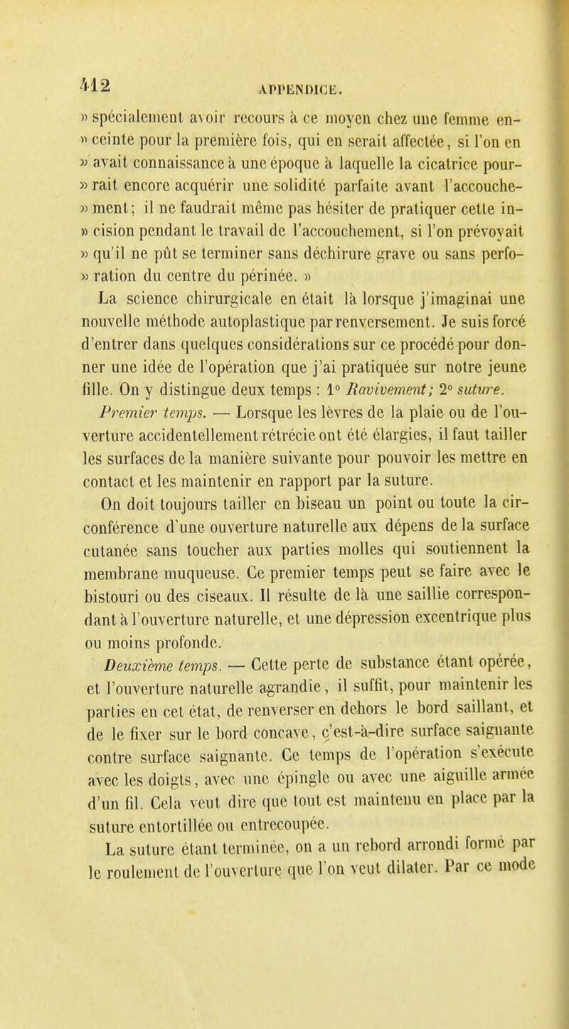 » spécialement avoir recours à ce moyen chez une femme en- « ceinte pour la première fois, qui en serait affectée, si l'on en » avait connaissance k une époque à laquelle la cicatrice pour- » rait encore acquérir une solidité parfaite avant l'accouche- » ment; il ne faudrait même pas hésiter de pratiquer cette in- » cision pendant le travail de l'accouchement, si l'on prévoyait » qu'il ne pùt se terminer sans déchirure grave ou sans perfo- » ration du centre du périnée. » La science chirurgicale en était lîi lorsque j'imaginai une nouvelle méthode autoplastique par renversement. Je suis forcé d'entrer dans quelques considérations sur ce procédé pour don- ner une idée de l'opération que j'ai pratiquée sur notre jeune fille. On y distingue deux temps : 1° Ravivement; 2 sutw^e. Premier temps. — Lorsque les lèvres de la plaie ou de l'ou- verture accidentellement rétrécie ont été élargies, il faut tailler les surfaces de la manière suivante pour pouvoir les mettre en contact et les maintenir en rapport par la suture. On doit toujours tailler en biseau un point ou toute la cir- conférence d'une ouverture naturelle aux dépens de la surface cutanée sans toucher aux parties molles qui soutiennent la membrane muqueuse. Ce premier temps peut se faire avec le bistouri ou des ciseaux. Il résulte de là une saillie correspon- dant k l'ouverture naturelle, et une dépression excentrique plus ou moins profonde. Deuxième temps. — Cette perte de substance étant opérée, et l'ouverture naturelle agrandie, il suffit, pour maintenir les parties en cet état, de renverser en dehors le bord saillant, et de le fixer sur le bord concave, c'est-a-dire surface saignante contre surface saignante. Ce temps de l'opération s'exécute avec les doigts, avec une épingle ou avec une aiguille armée d'un (il. Cela veut dire que tout est maintenu en place par la suture entortillée ou entrecoupée. La suture étant terminée, on a un rebord arrondi formé par le roulement de l'ouverture que l'on veut dilater. Par ce mode