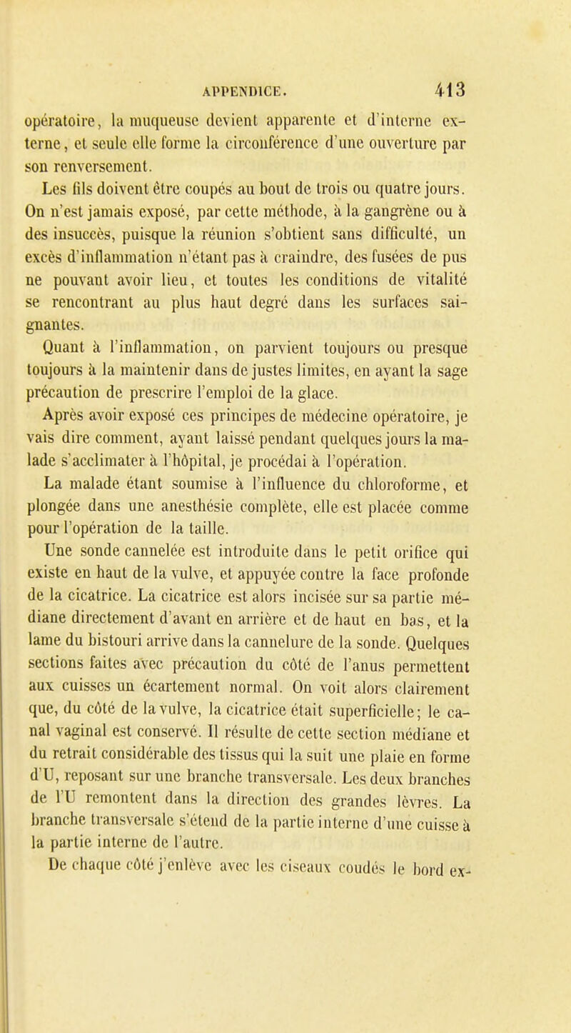 opératoire, la muqueuse devient apparente et d'interne ex- terne , et seule elle forme la circonférence d'une ouverture par son renversement. Les (ils doivent être coupés au bout de trois ou quatre jours. On n'est jamais exposé, par cette méthode, à la gangrène ou à des insuccès, puisque la réunion s'obtient sans difficulté, un excès d'indammation n'étant pas à craindre, des fusées de pus ne pouvant avoir lieu, et toutes les conditions de vitalité se rencontrant au plus haut degré dans les surfaces sai- gnantes. Quant à l'inflammation, on parvient toujours ou presque toujours à la maintenir dans de justes limites, en ayant la sage précaution de prescrire l'emploi de la glace. Après avoir exposé ces principes de médecine opératoire, je vais dire comment, ayant laissé pendant quelques jours la ma- lade s'acclimater à l'hôpital, je procédai cà l'opération. La malade étant soumise à l'influence du chloroforme, et plongée dans une anesthésie complète, elle est placée comme pom* l'opération de la taille. Une sonde cannelée est introduite dans le petit orifice qui existe en haut de la vulve, et appuyée contre la face profonde de la cicatrice. La cicatrice est alors incisée sur sa partie mé- diane directement d'avant en arrière et de haut en bas, et la lame du bistouri arrive dans la cannelure de la sonde. Quelques sections faites avec précaution du côté de l'anus permettent aux cuisses un écartement normal. On voit alors clairement que, du côté de la vulve, la cicatrice était superficielle ; le ca- nal vaginal est conservé. Il résulte de cette section médiane et du retrait considérable des tissus qui la suit une plaie en forme d'U, reposant sur une branche transversale. Les deux branches de VU remontent dans la direction des grandes lèvres. La branche transversale s'étend de la partie interne d'une cuisse h la partie interne de l'autre. De chaque côté j'enlève avec les ciseaux coudés le bord ex-