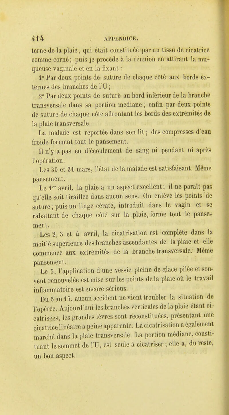 terne de la plaie, qui était constituée par un tissu de cicatrice comme corné; puis je procède à la réunion en attirant la mu- queuse vaginale et en la fixant : 1° Par deux points de suture de chaque côté aux bords ex- ternes des branches de l'U ; 2° Par deux points de suturé au bord inférieur de la branche transversale dans sa portion médiane ; enfin par deux points de suture de chaque côté affrontant les bords des extrémités de la plaie transversale. La malade est reportée dans son lit ; des compresses d'eau froide forment tout le pansement. Il n'y a pas eu d'écoulement de sang ni pendant ni après l'opération. Les 30 et 31 mars, l'état de la malade est satisfaisant. Même pansement. Le 1 avril, la plaie a un aspect excellent; il ne paraît pas qu'elle soit tiraillée dans aucun sens. On enlève les points de suture; puis un linge cératé, introduit dans le vagin et se rabattant de chaque côté sur la plaie, forme tout le panse- ment. Les 2, 3 et i avril, la cicatrisation est complète dans la moitié supérieure des branches ascendantes de la plaie et elle commence aux extrémités de la branche transversale. Même pansement. Le 5, l'application d'une vessie pleine de glace pilée et sou- vent renouvelée est mise sur les points delà plaie où le travail inflammatoire est encore sérieux . Du 6 au 15, aucun accident ne vient troubler la situation de l'opérée. Aujourd'hui les branches verticales de la plaie étant ci- catrisées, les grandes lèvres sont reconstituées, présentant une cicatricelinéaire II peine apparente. La cicatrisation a également marché dans la plaie transversale. La portion médiane, consti- tuant le sommet de 10, est seule à cicatriser ; elle a, du reste, un bon aspect.