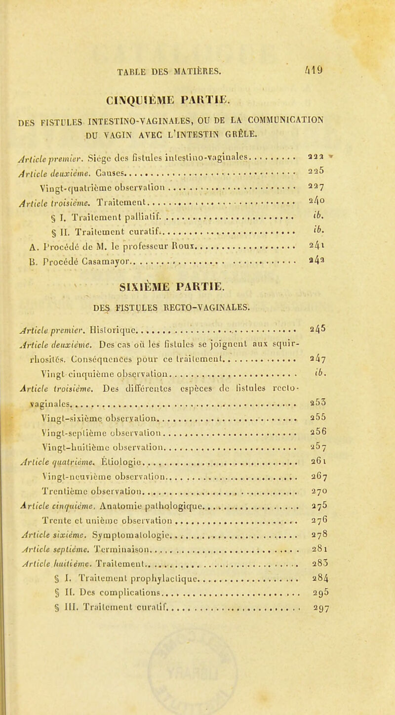 TARLE DES MATIÈRES. ^10 CINQUIÈME PARTIE. DES FISTULES INTESTINO-VAGINALES, OU DE LA COMMUNICATION DU VAGIN AVEC l'INTESTIN GRÊLE. Article premier. Siogc des fistules iiilcsliuo-vaginales aaa » /irlicle deuxième. C;iuses 2 25 Vingt-rjualiième observalion 227 Article troisième. Ti aitemeal 2/(0 §1. Trailement palliatif ib. § II. Traileincnt curalif. A. Procédé de M. le professeur Rouï 241 B. Procédé Casamayor a4a SIXIÈME PARTIE. DES FISTULES RECTO-VAGINALES. Article premier. Hisloriquc 245 Article deuxième. Des cas oii les fislules se joigncul, aux squir- rliosilôs. Conséquences pour ce Iràilemcnl 24? Vingt cinquième obscivation ib. Article troisième. De» différeulcs espèces de lislules rcclo- vaginales, 253 Vingt-sixième obseryalion 255 Vingt-scplième observation 256 Vingt-liuilième observation «57 Article (juatrième. Éliologic.. 261 Vingt-neuvième observalion 267 Trcnlicmc observation , 270 Article cinquième, Anatomiu pathologique •, 275 Trente cl unième observation 276 Article sixième. Symplomalologic.. 278 Àrticle septième. Terminaison 281 Article huitième. Traitement 283 § I. Trailement prophylactique 284 § I[. Des complications agS