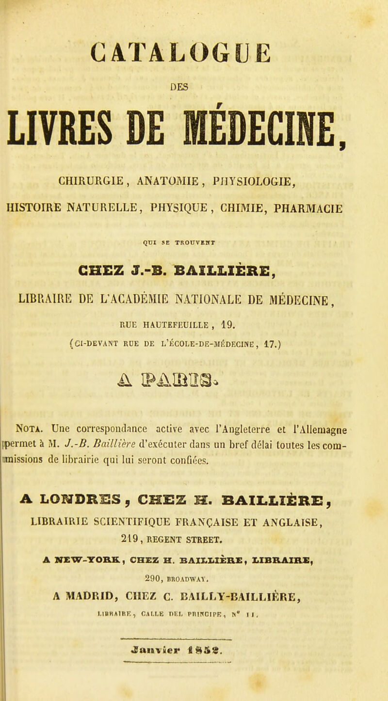 CATALOGUE DES LIVRES DE MÉDECINE. CHIRURGIE, ANATOMIE, PHYSIOLOGIE, HISTOIRE NATURELLE, PHYSIQUE, CHIMIE, PHARMACIE QUI SE TROirVKItT CHEZ J.-B. BAZLLIÈRE, LIBRAIRE DE L'ACADÉMIE NATIONALE DE MÉDECINE, RUE HAUTEFEUILLE , 19. (ci-devant rue de l'école-de-médecine, 17.) Nota. Une correspondance active avec l'Angleterre et l'Allemagne ppermet à M. J.-B. Baillière d'exécuter dans un bref délai toutes lescom- mnissions de librairie qui lui seront conûées. A LOI^TDRIIS , CKEZ H. BAII.LIÈRX!, LIBRAIRIE SCIENTIFIQUE FRANÇAISE ET ANGLAISE, 219, REGENT STREET. A NKW-TO&K., CHEZ H. BAIX.I.IÈRZ:, UBRAIILE, 290, BROADWAT, A MADRID, CIIEZ C. BAILLY-BAILLIÊRE, LIBHA1RE, CAI.LE I)EI, PniNCIPK, N° II, Janvier iSSS.