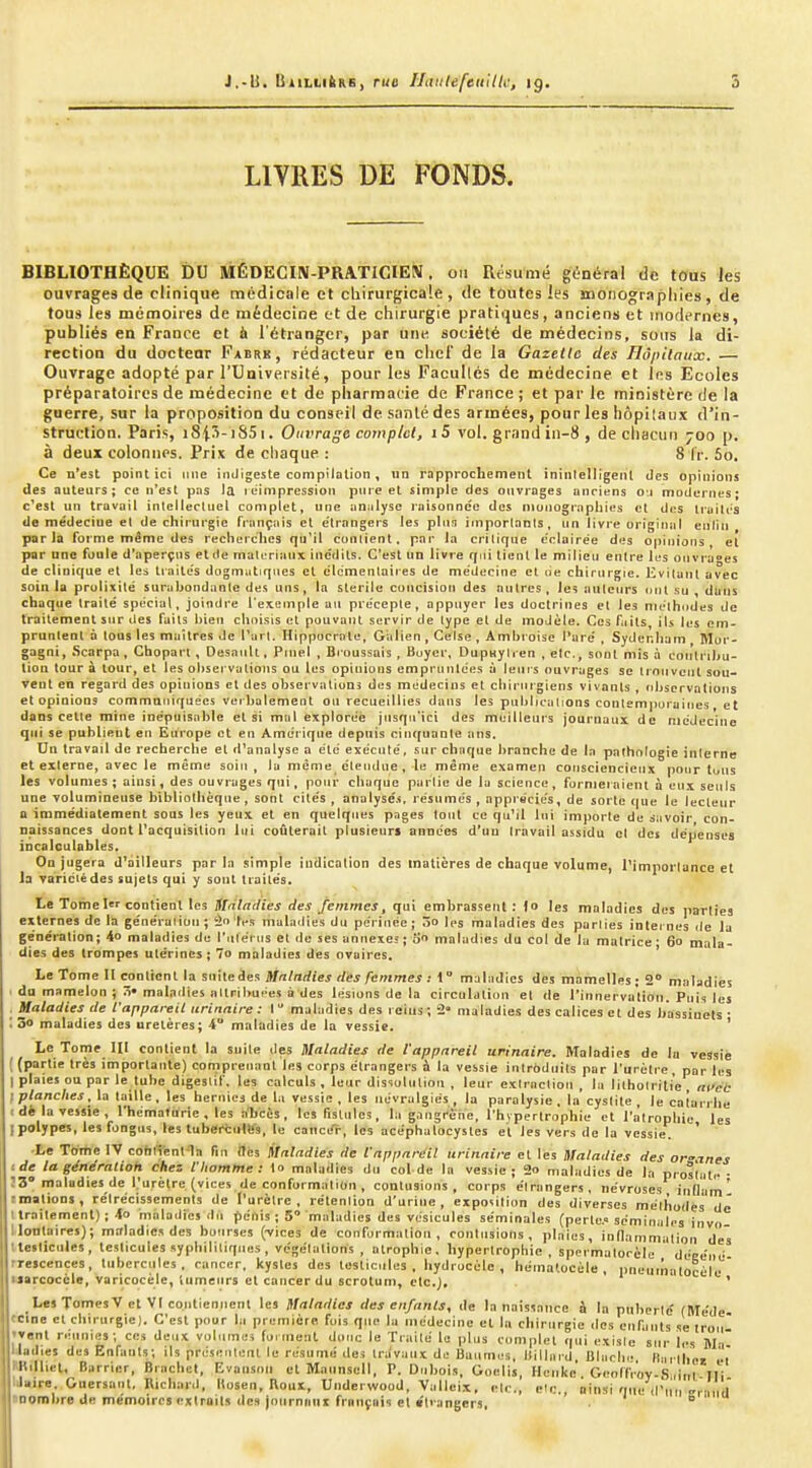 BliLLiftKS, rue UatilefeiiilU; ig. 5 LIVRES DE FONDS. BIBLIOTHÈQUE DU MÉDECIN-PaATICÏEÎV. ou Résumé général de tous les ouvrages de clinique médicale et chirurgicale, de toutes les SDOnograpliies, de tous les mémoires de médecine et de chirurgie pratiques, anciens et mofiernes, publiés en France et h l'étranger, par une société de médecins, sous la di- rection du doctear Fabrk, rédacteur en chef de la Gazelle des Hôpitaux. — Ouvrage adopté par l'Université, pour les Facultés de médecine et les Ecoles préparatoires de médecine et de pharmacie de France ; et par le ministère de la guerre, sur la proposition du conseil de sanlé des armées, pour les hôpitaux d'in- struction. Paris, i8i5-iS5i. Ouvrage compict, i5 vol. grand in-8 , de cliacun 700 p. à deux colonnes. Prix de cliaque : 8 Ir. 5o. Ce n'est point ici mie iniJigesle compilalion, un rapprochement ininlellïgenl des opinions des auteurs; ce n'est pas la ruimpression piire et simple des ouvrages anciens o-i modernes; c*est un travail intellectuel complet, une îinjilyse raisonncc des monographies et des Iruilc's de médecine et de chirurgie français et e'trangers les pinn importants, un livre original enlin parla forme même des recherclies qu'il contient. par la critique éclairée des opinions et par une foule d'aperçus etde maloriaux inédits. C'est un livre f/ni tient le milieu entre Il-s ouvrages de clinique et les traites dogmiitiqttes el élémentaires de médecine cl tie chirurgie. Evitant avec soin la prolixité surabondante des uns, la stérile concision des autres , Je^ auteurs nul su dans chaque traité spécial, joindre l'exemple an précepte, appuyer les doctrines el les méthtides de traitement sur des faits bien choisis et pouvant servir de type el de modèle. Ces faits iU les em- pruntent à tous les maîtres de l'art. Hippocrnlu, Giilien, Gélse , Amhroise Taré , Sydenbam Mor- gagni, Scarpa, Ghopart , DesauU , Piuel , Broussais , Buycr, DupHylren , etc., sont mis à conlrihu- lioa tour à lour, et les observations ou les opinions empruiilces à leurs ouvrages se trouvent sou- vent eo regard des opinions el des observations des médecins et chirurgiens vivants , observations et opinions commaniquécs verbalement on recueillies dans les publications conlempuraines, et dans celle mine inépuisable et si mal explorée jusqu'ici des meilleurs journaux de médecine qui se puhlieut en Europe et eu Amérique depuis cinquante ans. Un travail de recherche el d'analyse a été exécuté, sur chaque branche de la pathologie interne et externe, avec le même soin , la môme étendue , le même examen consciencieux pour tons les volumes ; ainsi, des ouvrages qui, pour chaque partie de la science, formel aient à eux seuls une volumineuse bibliothèque, sont cilés , analysé.s. résumés , appréciés, de sorte que le lecteur a immédiatement sous les yeux et en quelques pages tout ce qu'il lui importe de siivoir con- naissances dont Tacquisitiou lui coûterait plusieurs années d'uu travail assidu cl des dépenses incalculables. On jugera d^ailleurs par la simple iuUicDtton des matières de cha(|ue volume, l'importance et la Tariciédes sujets qui y sont tiaile's. Le Tome 1 contient les ililadies des femmes, qui embrassent: 1» les maladies des parties externes de la géneraliuii; 2n tes mulndies du périnée; 5o les maladies des parties internes de la génération; 4o maladies de l'ulei iis el de ses anneieî; o maladies du col de la matrice - 60 mala- dies des trompes utérines; 7o maladies des ovaires. Le Tome II contient la siiitedes Mnlndies ries femmes : 1° maladies des mamelles • 2° maladies du mamelon j 5* maladies ailril>ut'es à des lésions de la circulation et de l'innervation Puis les , Maladies de l'appareil iirinaire : t maladies des rÈius; 2' maladies des calices et des bassinets • ■ 30 maladies des uretères; 4 maladies de la vessie. ' Le Tome III contient la suite des Maladies de l'appareil urinaire. Maladies de lu vessie ( (partie très importante) comprenant les corps étrangers à la vessie intrbdnils par l'urètre, par les I plaies ou par le tube digeslil', les calculs , leur dissululiou , leur extraction , la lithoiriti'e , ni'cc I planches, la taille , les hernies de la vessie , les névralgies , la paralysie . la cystite , le catanhe t d* la vessie , l'hématurie , les aT>cès, les fistules, la gangreiie, l'hypertrophie et l'atrophie les I polypes, les fongns, les tuberciilifs, le canceT-, les acéphalocystes et les vers de la vessie. ' ■Le Tome IV cohirentia fin fles Maladies de iapparéil urinaire et les Maladies des or-anes de la génération chez l'homme: lo maladies du col de la vessie; 2o maladies de la prostate • Î3° maladies de l'urètre (vices de conformation , contusions, corps étrangers, névroses inCam' rmations, rétrécissements de l'urètre, rétention d'urine, exposition des diverses méthodes de I traitement) : 4o maladies du pénis ; 5 maladies des vésicules séminales (perte.» séminales invo lloDtaires); maladies des bourses (-vices de conformation, contusions, plaies, inflammation des ■testicules, testicules syphilitiques, végétations , atrophie, hypertrophie , spcrmatorèle déeéué ■rescences, tubercules, cancer, kystes des testicules, hydrucèle , hématocèle , pnuutnalocèlu ' iiarcocèle, varicocèle, tumeurs et cancer du scrotum, etc.). Les TomesV et VI contiennent les Maladies des enfants, de la naissance à la pnherle' (Méde 'Clne et chirurgie). C'est pour la première fois que la médecine et la chirurgie des enfants se trou ■vent réunies -, ces deux volume; (onnent donc le Traité lo plus complet qui existe sur les Wa ladies des Enfants; ils préjcntenl. le résumé des travaux de Baumes, liillaid, Dlarlif ll n tlioï v'i ndliet, Barrier, Brachct, Evansoii et Maunscll, P. Dubois, Ooelis, Hcnke Gcnlfrov-S ,int Ili Jaire. Ouersaut, Richard, Itosen, Roux, Underwood, Vallcix, etc., etc., iiinsi que d'un er-ind' nombre de mémoires extraits des joiirnnni français el «trangers, B '