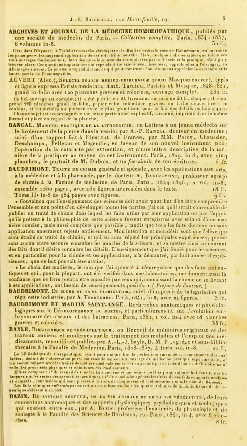 J.-K. U*i(.LHi;i,K, i;.e ILiiikfcinUe, 19. ARCHIVES ET JOURNAL DE LA UËDECINËIIOIUOEOPATIIIQUB, publk'ii par une sociëté de médecins de Paris. — Collection cotnplèle. Paris, i854- i'**-^/» 6 tdIiiiiics in-8. on IV, Cru dan* YOr^anon. le Traiti des maladiel cliraniijue» rl la Matiirê tnidieala pure àf Il-'ilinrniani), qu'on IroUTr Its principr» *l IfB inu^eli* d'HppIlcutioii de cnle dortriiiii niiiivcllf M.ii*. fint^IqiiK Midb|ifiisiibl<-» que «oiitiil c«i» iroik outrappt rondituPiilatil, liteii dti5 que^linlu tircoiiiltiiicA puiiU-vft-ii pur lii lliéoriu cl U pruli(|iie, n'oiil pu y trouver place. Ces qiiei>(iniii inipurlauleif nitt cepcuditnl é!i- einiiiillcex , dL-ictilée», iipprofondiep a Tèlriingi^i, en AllriiuKxe «urlotil. Ce journal a reproduit lout ce qui peut uiuLIre eu état de mieux apprécier le ciiraclùre el la haute portée de rlioluaopatliie. AUVERT (Alex.), Selkcti praxis medico-ciiibbegic/e qiiani Mosquœ exercet. lypis cl Oguris expressa Parisis nioderala, Ainb. Tardieu. TaiLsiis et Mosqtiœ, 1848-1851, grand in-folio avec 130 planches gravées et coloriées, ouvrage complet. 480 fr. Ce bel ourruge est complet; il a e'te publii; eu 2< livraisons au prix de 20 fr, cliurgue; il com- prend 120 planches grand in-folio, |iiipier vclin colombier, gravées en Itiille douce, liiecs en couleur, cl retouchées au pinceau avec le plus granil soin pour le fini des détails pathologiques. Chaque sujet esl accompagné de son texte particulier, explicatif, raisonné, imprimé dans le môme format et placé en regard de la planche. BANCAL. Manuel hiatiquk de ia lithotritik, ou Lettres à un jeune médecin sur le broiement de la pierre dans la vessie ; par A.-P. Bancal, docteur en médecine ; suivi d'un rapport fait à l'Institut de France, par MM. Percy, Chaussier, Deschamps, Pelletan et Magendie, en faveur de son nouvel instrument pour l'opération de la cataracte par extraction, et d'une lettre descriptive de la inr - nièrc de la pratiquer au moyen de cet instrument. Paris, 1829. in-S, avec cinq planches, le portrait de M, Dubois, et ua fac-similc de son écriture. 5 l'r. BAUDRIMONT. Trutï de cuimik générale el spéciale , avec les applications aux arts, à la médecine et à la pharmacie, par le docleur A. Baudkimont, professeur agrégé de chimie à la Faculté de médecine de Paris. Pans, 1844-1846, a xul. jn-8, ensemble i56o pagfs , avec 260 figures intercalées dans le texte. 18 fr. Tome II» in-S de 984 pages avec figures. g fr. « Convaincu que l'en.seignement des sciences doit avoir pour but d'en faire comprendre l'ensemble et non point d'en développer toutes les parties, j'ai cru qu'il serait convenable de publier un traité de chimie dans lequel les faits utiles par leur applicatiou ou par l'appui qu'ils prêtent à la philosophie de cette science fussent enregistrés avec soin et d'une ma- nière concise, mais aussi complète que possible , tandis que Ions les faits douteux ou sans application enseraient rejetés entièrement. Mon intention et mou désir sont que l'élève qui anra étudié ce traité de chimie, et qui en aura répète les principales expériences, puisse sans aucun autre secours consulter les annales de la science, et se mettre ainsi au courant des faits dont il désire connaître les détails. L'enseignement que j'ai fondé pour les scicnrcr, et en particnlier pour la chimie et ses applications, m'a démontré, par huit années d'expé- riences , que ce but pouvait être atteint. « Le choix des matières, le soin que j'ai apporté à n'enregistrer que des faits autlicn- tiqnes et qui, pour la plupart, ont élc vérifiés dans meslaboratoires, me donnent aussi la confiance que ce livre pourra être consulté par ceux qui, connaissant la chimie ou se livrant à ses applications, ont besoin de renseignements positifs. » Ç Préjace de l'auteur, ) BAUDRIMONT. Do sucbk rt uk sa faobicatiob, suivi d'un précis de la législation qui régit celle industrie, par A TniiBucniii. Paris, ilt4i, in-8, avec ïi figures. 5 fr. BAUDRIMONT ET MARTIN SAINT-ANGE. Uccb rches anatomiques el physiolo- logiques stir le Dévei.oppemkm uu foetus, et parlirulièrement sur l'évoluiion em- bryonnaire des oiseaux et des batraciens. Paris, l85i, 1 vol. in-4 avec i8 planches gravées el coloriées. 55 fr. BAYLE. 6iiiLioTn«QDK de TiiiBiPErTiQni, ou Pecucil de mémoires originaux et des travaux anciens et modernes sur le traitement des maladies et l'emploi des mé- dicaments, recueillis et publiés par A.-L.-J. Bayle, D. M. P., agrépé et sous-biblio- thécaire à la Faculté de Médecine. Paris, 1838-18/17, 4 loris vol. in-8. 20 fr. La bihlielbèque de lliérapeulique, aytiul pour unique but le ppifectionnemenl d« la rntlnni^snnce dei. rua' ladiet. déduit de rolirerTalion pure, ekt eni^entiellrnient un ouvrape de médiMMne pratique expél inieuliile e' îi*a aucun rapport a*te leK Iraitéi de Dialiére inédi'>ale conii!tcri-i en grande partie odes détails &tir Tbistoire D.itu' relie. lei propriîtéB pb^aiqurit et cbiiuiqu«'ii dpn niédiraniruts. Kll» «e compft»e : ('du rerueil de toitit ien faitK OU'-ieuH el nidrrnep puMié» )liFqu'aU)ourd'lilit dans loutejt 1,> •ur le» Tertuy de» apent* itiériipeuliquen ; 3 de r(iiirlur*ioi)ti );énëraleii tirées de ceji faits eoiuparôs, atlidvvéa •t eompté» , eonelu»ion)> qui «ont placée» à la »iiite de ebaque recueil d'oll^erTatic^tl(l »on» te nom de Réiumét. Le» fait» clinique» enfermé» par extrait ou eu »ubittaitce dans le» quatre Toliiuie» de la bibliothèque detbr-ra- y«Dttqu« t'élèrent à 11.9S3. BAZIN. Do SYSTÈME TtKBVEfX, DK LA VtK AMUAIR HT UK lA VIB V KG lix A Tl V lî , de IcurS connexions annlotiiiqiies et des rapports pliysiologiqiips. psychologiques el /.oologiques qui existent entre eux , par A. Hazih . (irofessctir (ranalomiH, de physiologie et de zoologie à la Faciillé des ScieDces de Boidaiix, ne. faps, t84i, in <1, avec 6 plan- chfi. « fr.