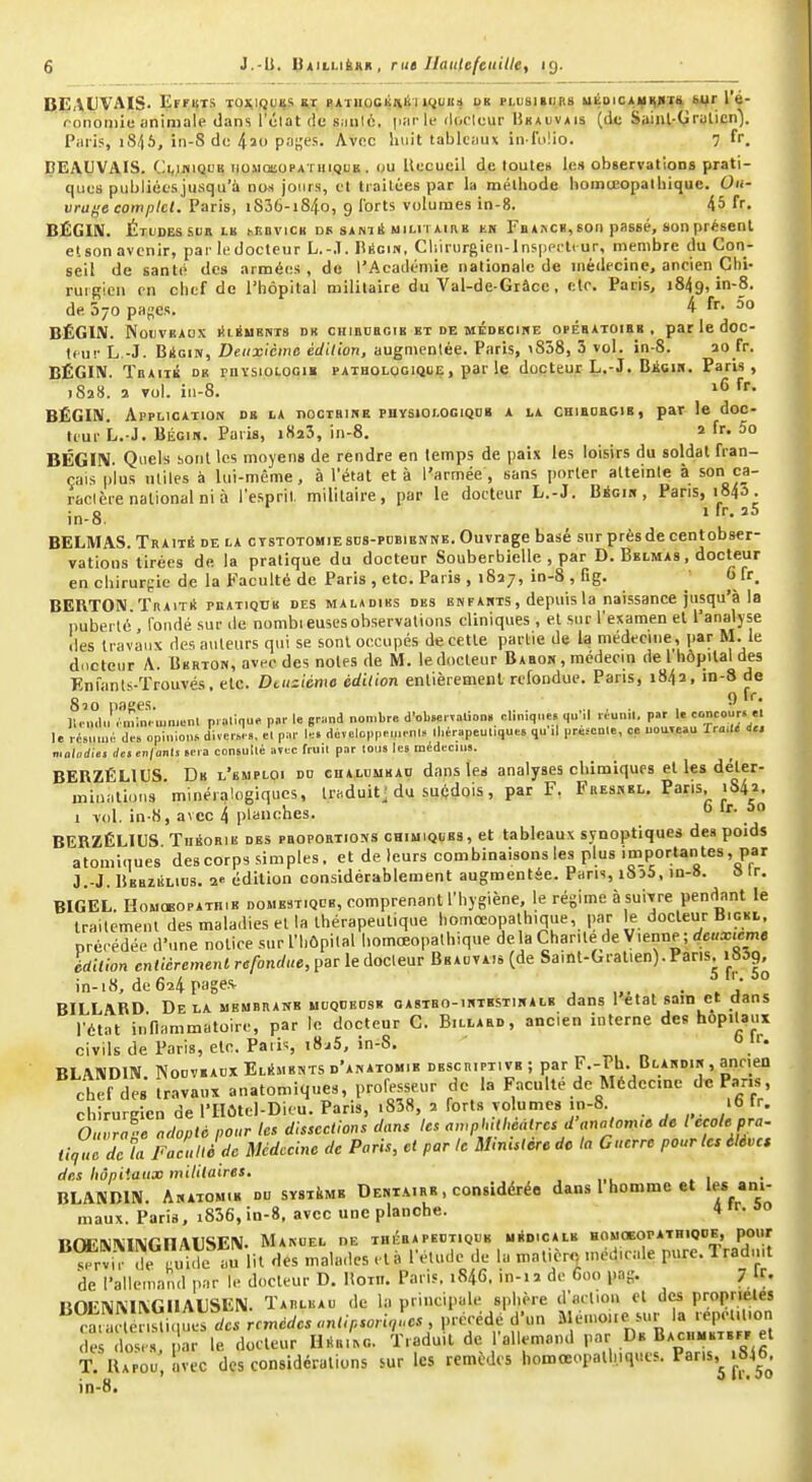 BEAUVAIS. ErrijTS TOxij}g%s «athcckiièi ujuiib os phjsibu.bs uÉoicAïflyiï* Wr IV ronoiiiie animale dans l'ûlat (le siiulè, pai k- doclcur 1îk*uv*is (de Sainl-Qralicn). Piiris, iii-8 de 420 Pn'''- Avec huit tablcmx in lolio. 7 fr. ÇEAUVAIS. C:i,iniQL'B iioMœoPATiiiQUE . uu Uecucil de toute» les observations prati- ques publiées jusqu'à noss jours, et ti ailées par la méthode homceopalhique. Oii- vraf-e complet. Paris, 1806-1840, 9 lorts volumes in-8. 45 fr. BËGIIV. Études Sun LK mîbvick df s*ni4 milh aiab en Fb*kck, son passé, son présent etson avenir, par ledocleur L.-.T. lÎÉcin, Cliirurgien-Insppi-li ur, membre du Con- seil de santé des armées, de l'Académie nationale de médecine, ancien Chi- rui gien en chef de l'hôpital militaire du Val-de-Grâce, ele. Paris, 1849, in-8. de 570 pages. 4 fr. 5o BËGIIV. NoiJVBAOX lîlÉUKNTS DR CHlEDEClB BT DE MÉDBCINE OPEBATOIBB, par le dOC- tcur L,-J. Bioiiv, Deuxième édition, augnienlée. Paris, \858, 3 vol. in-8. ao fr. BÉGIN. Tbaiib de mYsioLOGiM PATHOLOGIQUE, par le docteur L.-J. Bicin. Paris, J828. a vol. iu-8. fr. BÉGIN. Application db la nooTBiNE physiologiqdb a la chieorgib, par le doc- teur L. J. BÉGIN. Paris, iSaS, in-8. a fr. 5o BÉGIN. Quels boni les moyens de rendre en temps de paix les loisirs du soldat fran- çais plus miles à lui-même, à l'état et à l'armée, sans porter alteinle à son ca- ractère national ni à l'espril, militaire, par le docteur L.-J. Bécin , Pans, 1843. in-8. , '^'••^5 BELMAS. Traité de la ctstotomiesds-pdbienne. Ouvrage basé snrprèsdecentobser- vations tirées de la pratique du docteur Souberbielle , par D. Belmas , docteur en chirurgie de la Faculté de Paris , etc. Paris , 1827, in-8 , fig. 0 fr. BERTON. Traité pbatiqtjb des maladiks des enfants , depuis la naissance jusqu'à la puberté , fondé sur de nombieusesobservations cliniques, el sur l'examen et l'analyse 'les li avau\ des auteurs qui se sont occupés de celle parlie de la médecine, par M. le d.ictenr A. Berton, avec des notes de M. le docteur Babon , médecin de l hôpital des Enfanls-Trouvés. etc. Dtuziéme édition enlièremenl refondue. Pans, i84a, in-8 de 8^0 pflK^?-''' *^ JU n.ln .■mm. ujoR-nl p.alique par le grand nombre d'obBervalion. rliniques ((u'il lOunil. par I. le rfsul dTcpinion.diversl», et par l.s d6,alopp>.u,.nl» ll.érapeu.ique, qn'.l pré^cnle, ce nouveau Tra.l^ i.. maladies des en/onls sn a consulté aïtc fruil par loiis les médecins. BERZÉLIUS. De l'emploi dd cua.luukao dansiez analyses chimiques el les déter- ininatidus minéialogiques, traduit] du suédois, par F. Fresnel. Pans, 1842. 1 vol. in-H, avec 4 planches.  '■ BERZÉLIUS Théorie des pbopoetions chimiques, et tableaux synoptiques des poids atomiques des corps simples. et de leurs combinaisons les plus importan tes, par J.-J. Beezélids. 2^ édition considérablement augmentée. Pans, i8d5. in-8. » Ir. BIGEL. HouoBOPATHiB domestiqcb, comprenant l'hygiène, le régime à suivre pendant le traitement des maladies el la thérapeutique homceopalhique, par e docteur Bigbl. préeédée d'une notice sur l'hôpital homœopathique delà Charité de Vienne ; </6«x.em« édition enlièremenl refondue, par ledocleur Bbauvais (de Saint-Gralien).Paris. iSSg, in-i8, de6a4page.'^ , „. . \ : BILLARD. Delà uembranb utJQDBDSE oAsiBO-iNTKSxmALB dans Utat sain et dans l'état innammatoire, par le docteur C. Billaed, ancien interne des hôpitaux civils de Paris, etc. Paris i8^5, in-8. o BLANDIN. NoDVEACX Eléments d'anatomib descriptive ; par R-Ph. Blandin , ancien chef des travaux anatomiqucs, professeur de la Faculté de Médecine de Pans, chirurKicn de lIIÛtcl-Dieu. Paris, i838, î forts volumes in-8. 16 ir. oZa--e adopté pour les dissections dans les awpl,Uhcàlres d-„nalom.6 de l çole pra- tique delà Facu lié de Médecine de Paris, et par le Ministère de la Guerre pour les élèves des hôpitaux militaires, , „. .1 BLANDIN. Anatomik du système Deniairr , considérée dans l homme et les ani- maux. Paris, i836, in-8. avec une planche. 4 'r. 00 BOERliVIlMGnAlJSEN. Manuel nE thérapeutique médicale houoeopathiqoe, pour ^rvirTii.ie au lit des malades elà l'étude de la matière médicale pure. 1 radmt de l'allemand par le docteur D. Uotii. Paris. 1846. in-i i de 600 pag. 7 U. BOEI>iNI\GiIAl]SEIM. Tarluau de la principale sphère d'aclion cl des propriétés ctïïén^i uerc/« rf,r.crfo.«n^>.^^^^ d'un Mémoiie sur la repetilion d 'd^^^^^^^^^^^ le docteur UuL. Traduit de l'allemand par De BACH-BT.Pr et T. IlAPOu, avec des considérations sur les remèdes hoœœopalliiqiics. ^^'^'^ j.^^j*'^ in-8.