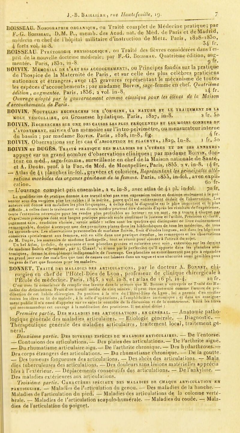 nOlSSEAU. NoaocBAPiim onoAiMQiiK, ciu Traité complet il«î Médecine pratique; par F.-G. lioissuAu, D.M. P., menil). des Acud. ii.it. de Mod. de Paris et dcMadrid, in.Hl.iiij encliefde i'hùpilal militaire d'iDStiuclion de Metz. Paris, j8î8-i8J0, 4 forts vol. iQ-8. . . ,. . , BOISSEAU. PyiiÉiOLociK PHYS101.0GIQUB, onTrailé des lièvres considérées dans 1 es- prit de la nouvelle doctrine médicale; par F.-G. Doisskau. Quatrième édition, ans- mentée. Paris, iSôs, in-S, - , ? BOIVm. MiMORiAi. DK l'abt Diis ACCoucnKMKNTS, OU Piincipes fondes sur la pratique de l'hospice de la Maternité de Paris, et sur celle des plus célèbres praticiens nationaux et étrangers, avf^c i43 gravures représentant le mécanisme de toutes les espèces d'accouchements ; par madame Boivii», sage-femme en chet. Quatriema WiVion , <jH^»7ien<«6. Paris. i836, a vol. in-8, J - Ouvrage adopté par le gouvernement comme classique pour les ^leves de la maison daccouchements de Paris. BOIVIIV. Nouvelle.'^ bbchbeohrs sdb L'oBioitiK, la katube bt ie ibaiieme.m db la KOLE VKSicuLAiBB, OU Grossesse hydatique. Paris, 1837, in-8. 2 Ir. 5o BOIVIN. Rbchebches sun one des causes les plus raiiQnEHTEs et les noms coHnoBS dp. l'atobtembut, suivies d'un mémoire sur l'intro pelvimètre, ou mensurateurinterue du bassin ; par madame Boivm. Paris , 1828, in-8, fig. c l' BOIVIIÏ. Observations sur les cas d'AssoBPTiON du PLACsnTA, 1829. In-8. i Ir. 5o BOIVIN ET DUGÈS. Tbaité pbatiqce des maladies de l'ot4bds et de ses anhexes» appuyé sur un grand nombre d'observations cliniques; par madame Boiviw, doc- teur en méd., sage-femme, surveillante en chef delà Maison nationale de Santé, et A. DoGÈs, prof, à la Fac. de Méd. de Montpellier. Paris, i833. 2 v. in-S. i4 fr, — Atlas de 4t planches in-lol., gravées et coloriées, Représentant Igs principales allé- rations morbides det organes gènitautD de ta femme. Paris, i833, in-fol.. avec cxpli- — L'ouvrage complet pris ensemble, 2 v. in-8, avec atlas de 4i pl. in-lol. 70If. La qiuliûcalion d>! praliouf donnée à ce iratail d'cbi pas une eiprewion Taine cl deelinée seulfmenl i le pré- •enler iouide.3UfOicB. plu.lat..rabte»:illamérile, parc.; qu'il «1 ^nlièreoienl déduit de lof.serïsuon. I,« auleiir» ont donné au» maladie» les plu» (léquenle.., à celle» doul le diagno.lic c«l le plu. .niporlanl cl le plus difficile . à celle» donl le Irailemcnl el ses diver» modes peuïeni èli c disculés d'après le» résnllal» de 1 expérience, foule l'ellension nécessaire pour les rendre plus prol-lablts au lecleur: en uci mol, on y trouvi; 0 chaque pa^ d'ticclleni» préceple» donl uue longue pralique pouvnil seule conlirmer la juslefse cl l uldilé. Précision cl. larl» , iuccmentsain, érudition choisie, savoir solide: telle» soul le. qualilé» qui dislinsuenl ce livre eunoenimenl remarquable, destiné a occuper une de» première» plocctdaus le» bibliothèques de lou» les médecin», de tous le» accoiich. urs. Les observations personnelles de madame Boivin, friiil d'étude» longues, soit dans le» hopilauj consacre» tpécialement aux femme», »oit en ville dans une pralique étendue, les remarques el les observation» de M. Dupés, le» souvenir» de madame Lachapelle, tout se réunit pour ajouter à l'aurait du su jet. Cn bel Alla», i:i-folio, de quarante et une planches gravées et coloriée» avi-c soin , exécutées sur les dessin» de madame Boivin elle-même, par A. Chaial. si c.nnu parla perfeclion qu'il apporte dans les planche» ana- lomique», forme le complément indispenialile de l'ouvrage. Ce» planches ne contribueront pas peu a répandre on grand jour sur de» malalics que tant de causes ont lai»»ée»dan» un vague et «ne obscurité aussi pénibles poui lesgen» de l'art que funestes pour le» malades. BONNET. Trait* DBS MALADIES DBS abxicdlations, par le docteur A. Bon.iet, chi- rurgien en chef de l'Hôlel-Dieu de Lyon , professeur de clinique chirurgicale à l'École de médecine. Paris, i845, 2 vol. in-8, et allas de 16 pl. io-4. 20 fr. C'en avec la conscience de remplir une lacune dan» la science que 51. Bonnet a entrepris ce Tralli des ila- iadittdtt Arliciilalioni. Fruit dun travail assidu de cinq années, il peut être présinlé comme l'œuvre de pré- dilection de cet habile chirurgien. Sa position à la lêlc de l'Hôlel-Dieu de Ljoii , lui a permis d en vériher lonles les idées au lit du malade , à la salle d'opérations, à l'aïupliilbéâtre analumiqnc ; et dans un enseigne- ment publie il n'a cessé d'appeler sur ce sujet le contiôle de la discussion et de la controverse. Voila le» litre» qui recomiuandenl cet ouvrage à la médilalion des praticiens.il est ainsi divisé : Première partie. Des maladies des articulatiohs , engéwkbal. —Anatomie patho- logique générale des maladies articulaires. — Eliologie générale. — Diagnostic. -- Thérapeutique générale des maladies articulaires, traitement local, traitement gé- néral. Deuxième partie. Des diverses espèces de maladies abticdlaibes. — De i entorse. — Contusions des articulations.— Des plaies de» articulations.— Del'arlhrile aiguë. — Du rhumatisme articulaire aigu.— De l'arthrite chroiiicpie. — Des hjdarthroses.— Des rorps étrangers des articulations. — Du rhumatisme chronique. — De la goutte- — Des tumeurs fongueuses des arliculalions. — Des abcès des articulalions. — M^l^ dics tuberculeuses des articulations Des douleurs sans lésions matérielles apprécia bles à l'extérieur. — Déplacements eonséculifs des articulalions. — De l'ankyluse. — Dex maladies extérieures aux arliculalions. Troisième partie. CAnACTinits spkciadx des maladiBs de chaque abticdlatiow kw tabticulieb. — Maladifs de l'articulation du genou, — Des maladies de la hanche. — Maladies de l'articulalioii du pied. — Maladies des arliculalions de la colonne verté- brale. — Maladies de l'articulation scapulo-humérale. — Maladies du coude. — Mala- dies de l'arliculalion du poignet.