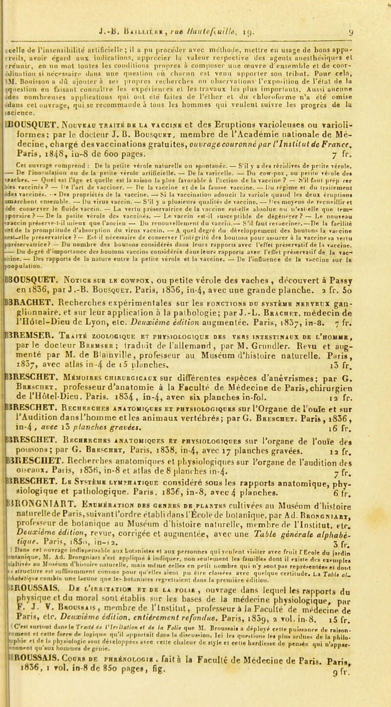 J.-b, IS111.L1LKX , rue//uH<(i/tui7/i!, y ccelle de l'iiisciuiliililé ni lificiclli'; il a pu procuJiM' avec mdllioJn, nictlrc en usnge de bons nppu' rreils, ovoir égard aux indicalions, iippi(.*cier lu valeur ic.^paclive des agents iinestlie'sirpifS el rre'unir, en un mot loules les conditions propres à composer une œuvre d'ensemble et de coor- Jdinalton si ni>c»>ssuiri* dans une question oû rliiu-nn est venu apporter son tribut. Pour cel.i, NM. Boiiisson H tlù ajouter à ses pioprcs recliercbi's ou o])sei-vations rcxpn>iiion de l'clut de la [iqucsiion en faisant cunnaîli'e les expe'iicnccs el les travaux les plus importants. Aussi anctine :des nonil>renses applications qui oui elc faites de rtitlicr el du <'hlornformc n'a ete omise ;dans cet ouvrage, qui se recommande à tous les bommes qui voulenl suivre les progrès de la Jâcience. EBOUSQUET. Nouvkao traité de la vaccine et des Eruptions varioleiises ou varioli- formes; par le docletir J. B. Bousquet, membre de l'Académie nationale de Mé- decine, chargé des vaccinations gratuites, ouvrage couronné par l'Institut de France, Paris, 1848, iu-8 de 600 pages. 7 fr. Cet ouvrage romprend : De la petite Tèiole naturelle on «piintanéc. — S'il y a des récidives de pelile vérole. — De rino>*ulatioa ou de la petile vérole artilicielle. — De Ih varicelle. — Dn eow-po)C, ou petite véi ole dei TVacLf». — Quel est i'nge el quelle esl la saison la plus favoiahlc ii l'action de lu vaccini' ? — S'il faul prrp rer Wes Taccini!'» ? — l'e l'arl de vacciner. — De la vaccine el de la fausse vaccine. — l)u régime el du traitement ddes vaccinéii. • • Dei proprièlés de la vaccine. —• Si la vaccination adoucit la variole ()uand les deux èriquions raarcbent enseiuble. — Du virus vaccin. — S'il y a pluRienrs qualité', de vaccine. — I iCi moyens de recueillir el We coiiserver le Guide vaccin. — La vertu préservatrice de la vaccine est-elle ali.-solue on n'est-elle que tem- pporaire ?—Delà petite vérole des vaccinés. — Le vaccin est-il susceptible de dépétiérer?— Le nouveau ivaecin pré»erve-l-il tnieui que l'ancien — Du renonveilenient du vaccin.— S'il faut revacciner,—De la farilité KSt de la promptitude d'absorption du virus vaccin. — A quel dc^îré du développement dct boutons la vaccine tust-elle préservatrice ?— Est-il nécessaire de conserver l'iiUégrilé des boutons pour assurer à la vaccine sa vertu porêservalrice? — Du nombre des boutons considérés dans leurs rapports avec l'elTet préservatif de la vaccine. Du di-gré d'importance des boulons vaccins considérés dans leur.: rapports avec l'elVel préservatif de la vac- riîine. — Des rapports de la nature entre la petite vérole el la vaccine. — De l'influence de la vaccine sur la r population. 30USQUET. Notice sua ik oo-wpox, ou petile vérole des vaches , découvert à Passy en i836, par J .-B. Bousquet. Paris, i836, in-4, avec une grande planche, a fr. 5o ÎRACHET. Recherches expérimentales sur les FoncTiOBs du système hkrveijx gan- glitjnnaire. et sur leur application à la paihologie; par J.-L. Bbachet, médecin de l'Hôiel-Dieu de Lyon, etc. Deuxième édition atigmenlce. Paris, 1837, in-8. 7 fr. ■îREMSER. TaiiTii zoolooiqoe et PHVfiiOLOciQUE des vers intestinaux de l'houmb, parle docleur Bhkmskii ; Iraduit de l'allemand , par M. Griindlcr. Revu et aug- menté par M. de Blainville, professeur au Muséum d'histoire naturelle. Paris, 1857, avec allas in-4 de i5 planclies. i3 fr, rjRESCHET. Mémoires CHIRURGICAUX sur diOërentes espèces d'anévrismes; par G. BREscnET, professeur d'anatomie à la Faculté de Médecine de Paris,chirurgien de l'Hotel-Dieu. Paris. 1854, in-4, avec si» planches in-foi. li fr. BÎRESCHET. REcnencHES anatouiques et phtsioloc.iques sur l'Organe de l'ouïe et .«ur l'Audition dansl'hoinme et les animaux vertébrés; par G. Breschet. Pari»,i836, in-4, avec i3 planches gravéet. 16 fr. I ÎRESCHET. RECHERcnss anatouique.? bt rnYSioioGiQuEs sur l'organe de l'ouïe de» pnis^ions; par G. Brb.schkt, Paris, i838, in-4> avec 17 planches gravées. 12 fr. biKESCIlET. Rcriien hes analomiqiies et physiologique.'! sur l'organe de l'audition des oi.seaiix. Paiis, 183fi, in-8 et allas de S planches in-4. 7 fr. ilRËSCHET. Le Système lymphatique considéré sous les rapports anatomique, phy- siologique et pathologique. Paris, i836, in-8, avec4 planches. 6 fr. BRONGMART. Enbuération ES GENRES DK PLAATK.; rtilljïées au Muséum d'histoire natiirellede Paris, suivant l'ordre établi dans l'École de botanique, par Ad. Rrokcniabt, professeur de botanique au Muséum d'histoire natiirelle, membre rie l'Institut, ftr. Deuxième édition, revue, corrigée et augmentée, avec une Table générale alphabé- tique. Paris, iSSi), in-ia, 3 f,. I Daii» cri ouvrage indispensable aux bolanitle» el aux personnes qui vi-nlcnt visiter avec fruit f Ecole du jardin «■olanique, M. Ad. Brongniart «'esl appliqué à indiquer, non seuleiuenl les familles dont il existe des cieuiples .Ultivés au Muséum d'histoire naturelle, mai» métue celle» en petit nombre qui n'y sotilpas représentées el dont k, ilrucliire est suflisaniment coninje pour qu'elles aient pu être classées avec quelque ccrlitude. La Toi/s o/ 'Jiaiétiriut comble une lacune que le. botaniste» regr^naicn! dan» la première édition. ItROUSSAIS. De l'irritation et de la folie, ouvrage dans lequel les rapports du physique et du moral .sont établis .sur les bases de la médecine physiologique, pur F. J. V. BsoussAis, membre de l'Institut, proff.sseur à la Faculté de médecine de Paris, etc. Deuxième édition, entièrement refondue. Paris, iSôg, 2 vol. in-8, |5 fr. tCV>l«urlt.uldansleTro,l/«e ITr.i/ad'on .( d, la Fod'e que M. Brou.ssail a déplové celle puissance de r.ison'- ■ ment el celle force de logique qu'il apportait dan» la discus-iou. Ici le» qiieslions le» plu» ardues de la pbilo. plue el de la physiologie «ont dé.eloppcM avec celle chaleur du sljle el celle hardiesse do pensée qui n'aDDar- •iinenl qu aux hoinmcs de génie. i rr ifROUSSAJS. CooRg DE PHaiNOLocig . faità la Faculté de Mcdecioe de Paris. Paris i836, I vol. in-8 de 85o pages, fig. ^ f,.*^