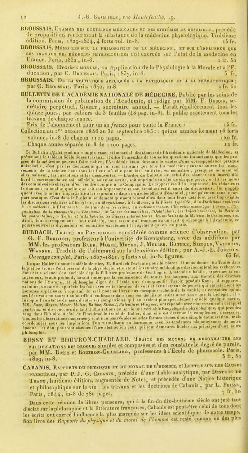 BROUSSAIS. EiiAsiKN dhs doctbinus uiiDiCAi,Ks kt uns sysTKUKS uR h06oi.ùg:i'., précédé prcposiliolis rcrifcrtnant la Mibslanco de la méduciuc phybiologlrjuc. ïroisii-nie édilicin. Piiiis, i H2g-iS34 > 4 forts roi. io-K. i5 fr. BROUSSAIS. Mkmoibks SUR l* philosopuib ob la méukcinh , bt 8ua L'inFLUBWcii que tes TUAVAux DES uiioKciNs PUysiOLOOisiBi oiit cxuicée aur l'état de la médecine en France. Paris, i832 , in-S. i fr. 5o BROUSSAIS. IIygiknk moralb, ou Application de la Physiologie h la Morale et & l'K- diicalion , par G. BuoussAis. l'aris, 1837, in-8. 5 fr. BROUSSAIS. De la statistique appliqoéb a la pathologie bi a la thébApedtiqoi ; par G. Bbodssais. Paris, i84o, in-8. 2 fr. 5o BULLETIN DE L'ACADÉMIE NATIONALE DE MÉDECINE, Publié par les soins de la commission de [jublication de l'Académie, et rédigé par MM. F. Dudois, se- crétaire perpétuel, Gibebt , secrétaire annuel. — Paraît réyulièreintnt tous les quinze jours, par cahiers de 3 feuilles (4ti pag. lu-rt). 11 publie exactement tous les travaux de chaque .séance. Prix de l'abonnement pour un an franco pour toute la France : i5 fr. Collection du i octobre 18 36 au 3o septembre i85i : quinze années furmant 16 forts volumes ia-8 de chacun iioo pages. 12.P ft. Chaque année séparée iu-8 de noo pages. 12 fr. Ce Butlelia officiel rend un coiuple exact el iioparlial desBéanccsde l'Académie nationale de Médecine. et préicnlant le tableau fidèle de «es travaux, il olfre l'enseuiLle de toutes le» questions iuporlantes que le> pru. grès de la médecine peuvent faire naître; l'Académie étant devenue le rentre d'une correspondance presque universelle, c'est par les docilluents qui lui sont transmis que tous les mt-decins peuvent suivre les mou- vements de la science dans tous les lieux où elle peut être cultivée, en connaître , prcsqn'au moment oii elles nais.^eut, les inventions et les découvertes. — L'ordre du Bulletin est celui des séances : on ioscril d'a- bord la currespondance soit otKcielle, soit manuscrite, soit imprimée ; à côté de cbaque pièce , on lit les noms des commissaires cliar^és d'en rendre compte à la Compagnie. Le rapport est-il lu , approuvé, Ies_rédacteur» le donnent en totalité quelle <pie soit son importance et son étendue: est-il »uivi de discussitbns, ils s'appli- quent avec la iiiênie impartialité à le» reproduire dansée qu'ellesûlVrent d'essentiel, principalement sous le rap- port pratique. C'est dan» le Bulletin seulement que sont reproduites dan» toua leurs détails et avec imparlialitc les discussion» relatives à l'Ëni/jjèine , au Magnéjiame ^ h la A/orue , à la Fièire typhoïde^ à la StattMtitiut appliquée à la inêiinciiie, ii ['liitroductitm de l'air dans tes veines^ au système veriieux^ t'Empptsonntmcnt par rartenie^ TOr- ganisatlon de ta pharmacie ^ \d Tertotomie , le Cancer des mametles , l'Ophtlialtnie, les Injections iodées^ la Peste et les quarantaines^ la Tnillc et ta Litliolritie^ les F/ètire* intermittentes^ les maladies de ta Matrice, le Cretitu'sine, etc. Ainsi, tout correspondant , tout médecin, tout savant qui transtnelira un écrit quelconque à l'Académie, en pourra suivre les discussions et connaître exactement le juyeraent qui en est porté. BURDACH. Tbaité du Physiologif. considiSrée comme science d'observalion, par G.-F. BuRDAcn, professeur à l'université de Krenigsbers, avec des additions par MM. les professeurs Baer, Moske, Mbybb, J.Mdlleb. IlATBiCE, Sibbold, Valertin, Wagheb. Traduit de l'allemand sur la deuxième (édition, par A.-J.-L. JooBDA^. Ouvrage complet, Paris 1837-1841, 9 forts vol. in-8, figures. 63 fr. Ce que Haller fit pour le siècle dernier, M. Burdach l'exécute pour le nôtre; il nous donne un Traité dans lequel on tr ouve l'état présent de la physiologie, et surtout l'inventaire méthodique de» innombrables recbercbe» dont celle srience s'est enrichie depuis l'illustre pl■ofes^eur de Goellingue. Anatomiste habile, eipérimeaitatenr ingénieux, érudit proroud, savant initié parla connaissance de toutes les langue», aux travaux des diverses nations de l'Europe, et philosophe digne de l'école qui s'enorgueillit .-l'avoir produit Kanl , il rapporte, examine, discute et apprécie les faits avec celle élévation de vues et celte largeur de pensée qui caractérisent les hommes supérieurs. Trop ami du vrai pour se livrer aux mesquins calculs de la vanité, et coniaincii qu'un seul écrivain ne saurait aujourd'hui embrasser dan» tousses détails un suiel aussi Viiste que la biologie, il a invoqué l'assistance de ceux d'entre se» compatriotes qui en avaient plus spéci ilement étudié quelqiic partie. SIM. Baiir, Meyen, Meyer, Huiler, Kattiiie, Sirtiold, Fu/endiiet Wagner, ont répondu avec empressement n cet apuel généreux, et du concours de tant d'illustrations est sortie une véritable Encyclopédie physiologique, qui prendra rang dans l'histoire, à côté de l'inestimable traité de Haller, dont elle est devenue le complément nécessaire. Toutes les observations modernes y sont non pas réunies sous le» forme» sèche» d'une simple énumération, mais coordonnées sous les inspirations d'uu virlualisme en harmonie avec le».tendances platoniciennes de notre époque, et dont pourront aisément faire abstraction ceux qui sont deineuré» fidèles aux principe» d une autre philosophie. BUS.SY ET BOUTBON-CHARLARD. TbaitA des moyens db becokhaiteb les rALSiFicATioNS DES DROGUES simples et composées el d'en constater le degiéde pureté, par MM. Bussï et Boutboh-Cuablarû, professeurs à l'Ecole de pharmacie. Pans, A 1829, in.8. f-- 5o \ CABANIS. RArrorvTSDU physique et du moral de l'homme, et Lettre srn les Causes TREMiÈRES, par p. J. G. Cabanis, précédé d'une Table analytique, par Destdtt de Tracy, huitième édition, augmentée de Notes, et précédée d'une Notice historique et philosophique sur la vie , les travaux et les doctrines de Cabanis , par L. Peissk, Paris, 1844, in-8 de 780 pages. '  Dans cette réunion do libres pcnseur.s, qui à la fin du dix-huitième siècle ont jeté tant d'éclat sur lapliilosnphic et I.1 liltcrattire fr.inc,iiscs, Cabanis est peut-être celui de tous dont les écrits ont exerce l'influence la plus marquée sur les idées scientifiques de notre temps. Son livre des Rapports du physique et du moral de l'homme est reste comme un des plus